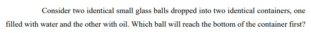 Consider two identical small glass balls dropped into two identical containers, one
filled with water and the other with oil. Which ball will reach the bottom of the container first?
