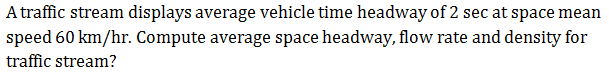 A traffic stream displays average vehicle time headway of 2 sec at space mean
speed 60 km/hr. Compute average space headway, flow rate and density for
traffic stream?
