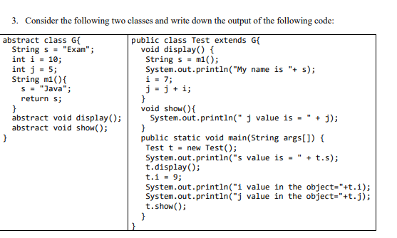 3. Consider the following two classes and write down the output of the following code:
public class Test extends G{
void display() {
String s = m1();
System.out.println("My name is "+ s);
i - 7;
j = j + i;
}
void show(){
System.out.println(" j value is -
}
public static void main(String args[]) {
Test t - new Test();
System.out.println("s value is =
t.display();
t.i = 9;
System.out.println("i value in the object="+t.i);
System.out.println("j value in the object="+t.j);
t.show();
}
abstract class G{
String s - "Exam";
int i = 10;
int j - 5;
String m1(){
s = "Java";
return s;
abstract void display();
abstract void show( );
}
" + j);
+ t.s);
