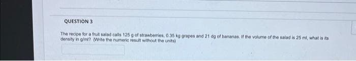 QUESTION 3
The recipe for a fruit salad calls 125 g of strawberries, 0.35 kg grapes and 21 dg of bananas. If the volume of the salad is 25 ml, what is its
density in g/ml? (Write the numeric result without the units)