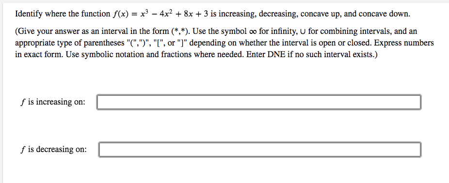 Identify where the function f(x) = x³ – 4x? + 8x + 3 is increasing, decreasing, concave up, and concave down.
(Give your answer as an interval in the form (*,*). Use the symbol co for infinity, U for combining intervals, and an
appropriate type of parentheses "(",")", "[", or "]" depending on whether the interval is open or closed. Express numbers
in exact form. Use symbolic notation and fractions where needed. Enter DNE if no such interval exists.)
f is increasing on:
f is decreasing on:
