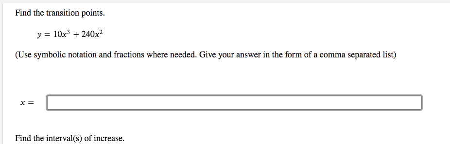 Find the transition points.
y = 10x3 + 240x²
(Use symbolic notation and fractions where needed. Give your answer in the form of a comma separated list)
X =
Find the interval(s) of increase.
