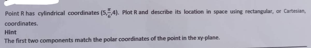 Point R has cylindrical coordinates (5,7,4). Plot R and describe its location in space using rectangular, or Cartesian,
coordinates.
Hint
The first two components match the polar coordinates of the point in the xy-plane.