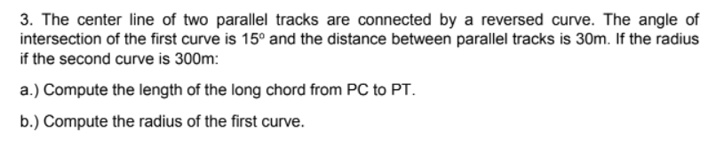 3. The center line of two parallel tracks are connected by a reversed curve. The angle of
intersection of the first curve is 15º and the distance between parallel tracks is 30m. If the radius
if the second curve is 300m:
a.) Compute the length of the long chord from PC to PT.
b.) Compute the radius of the first curve.