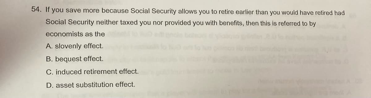 54. If you save more because Social Security allows you to retire earlier than you would have retired had
Social Security neither taxed you nor provided you with benefits, then this is referred to by
economists as the
A. slovenly effect.
B. bequest effect.
C. induced retirement effect.
D. asset substitution effect.
