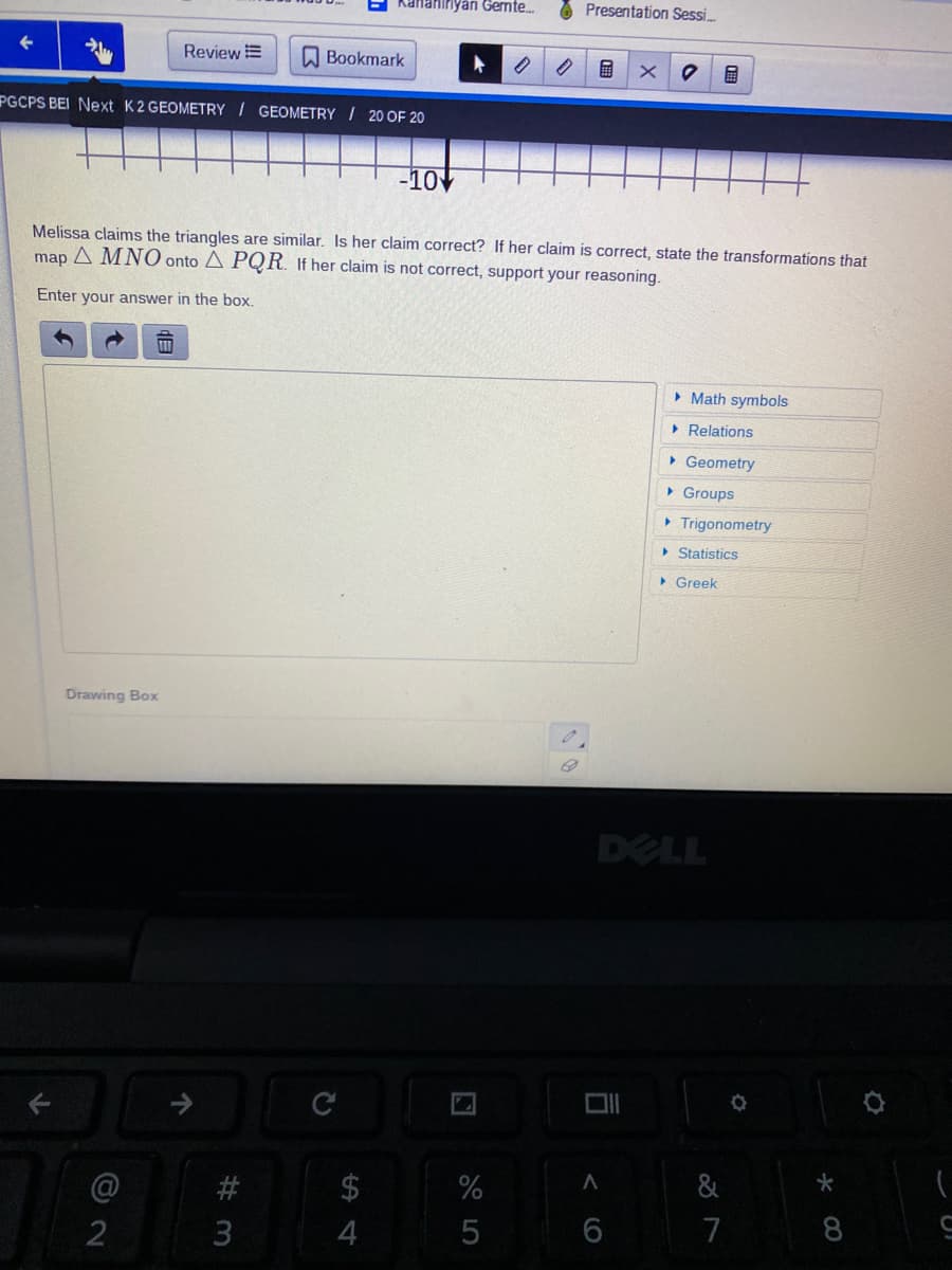 Kananıryan Gemte.
O Presentation Sessi.
Review E
O Bookmark
の
PGCPS BEI Next K2 GEOMETRY / GEOMETRY I 20 OF 20
-10V
Melissa claims the triangles are similar. Is her claim correct? If her claim is correct, state the transformations that
map A MNO onto A PQR. If her claim is not correct, support your reasoning.
Enter your answer in the box.
• Math symbols
• Relations
• Geometry
• Groups
• Trigonometry
> Statistics
> Greek
Drawing Box
DELL
$
%
&
4
7
司
く(O
