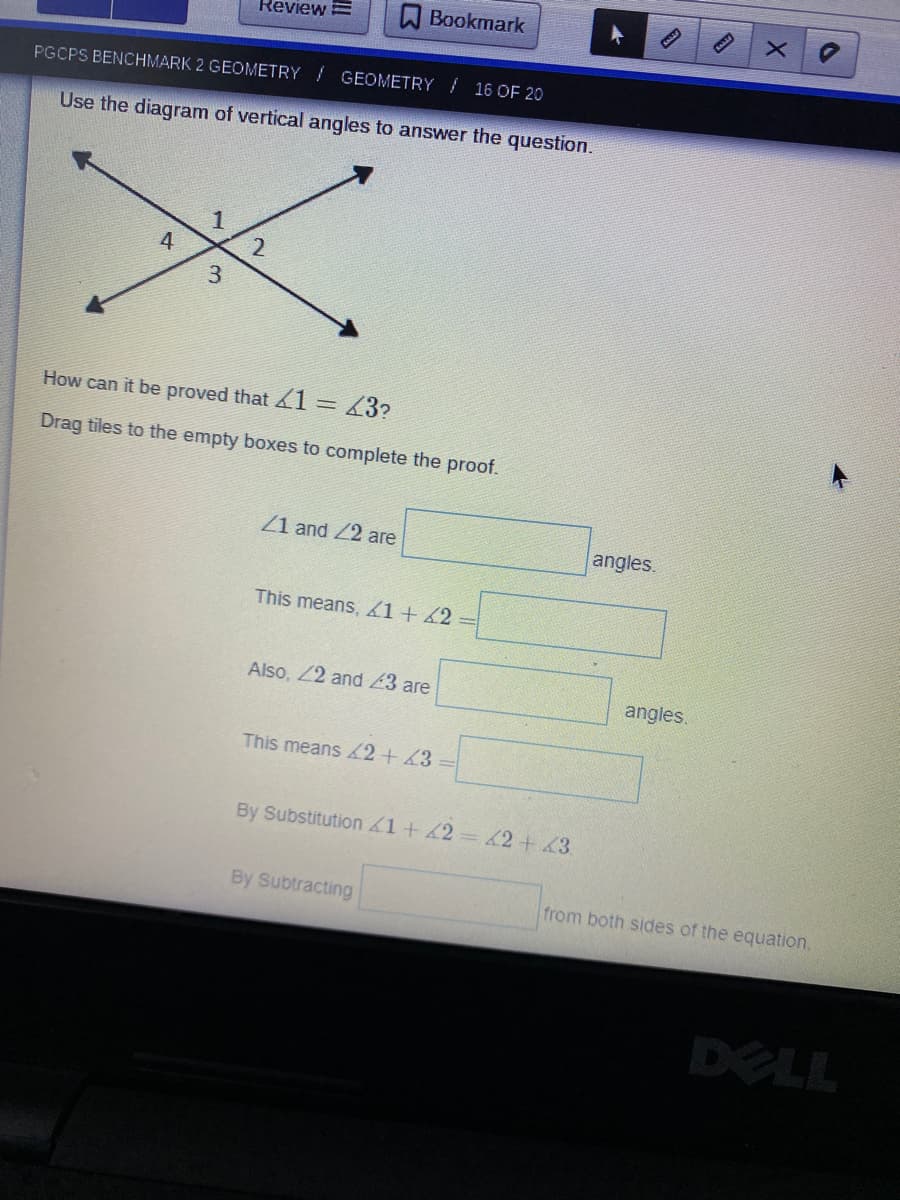 ReviewE
A Bookmark
PGCPS BENCHMARK 2 GEOMETRY GEOMETRY / 16 OF 20
Use the diagram of vertical angles to answer the question.
4
3.
How can it be proved that 1
43?
Drag tiles to the empty boxes to complete the proof.
Z1 and 22 are
angles.
This means, 1+ 42
Also, 22 and 23 are
angles.
This means 42+ 43 =
By Substitution1+42 2+43
By Subtracting
from both sides of the equation,
DELL
