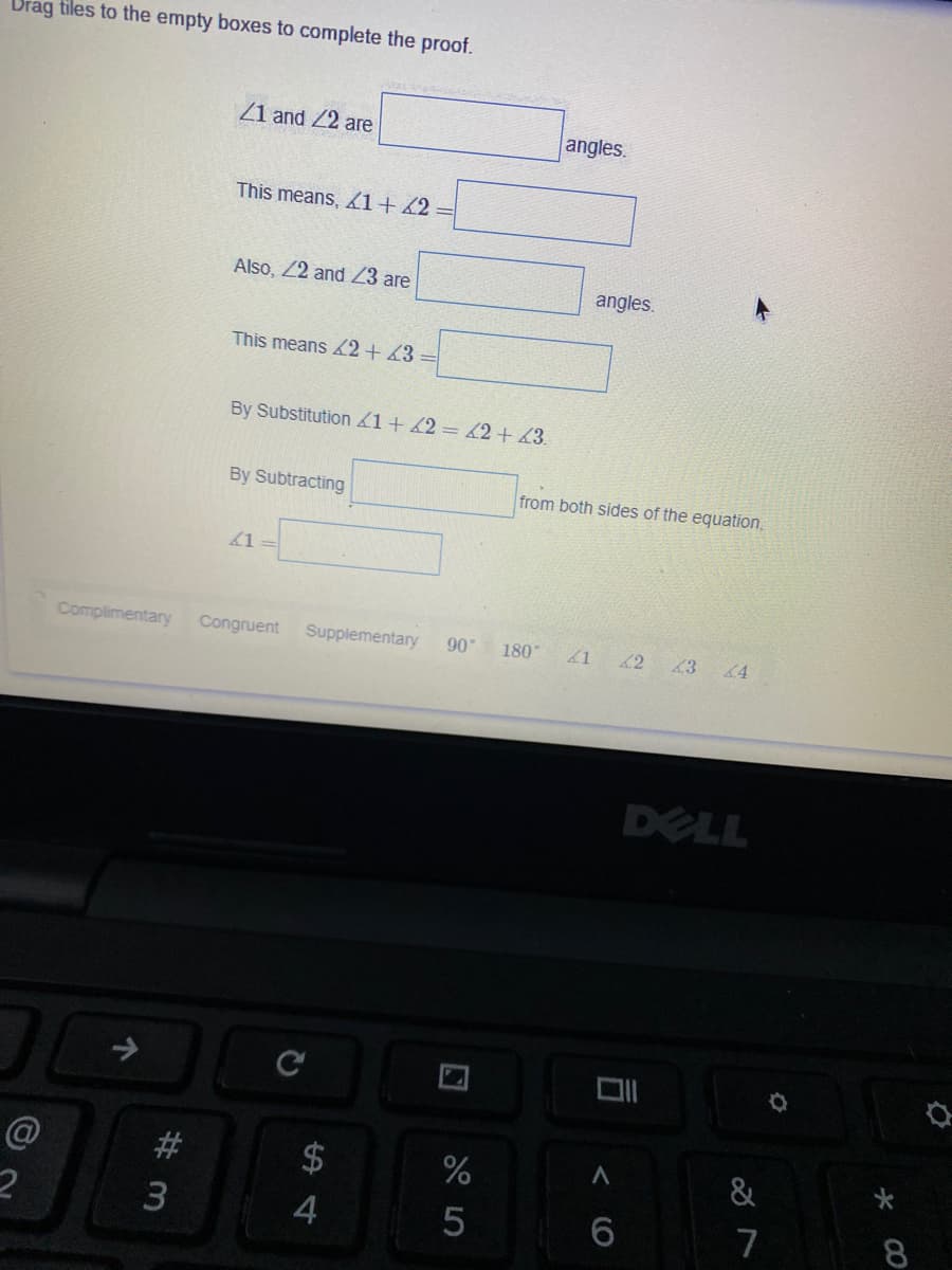 Drag tiles to the empty boxes to complete the proof.
Z1 and 22 are
angles.
This means, 1+42
Also, 22 and 23 are
angles.
This means 2+ 43
By Substitution 1+ 2= 62+43.
By Subtracting
from both sides of the equation,
1
Complimentary
Congruent
Supplementary
90
180
41
42
43 4
DELL
#
$
&
6
7
8.
个
