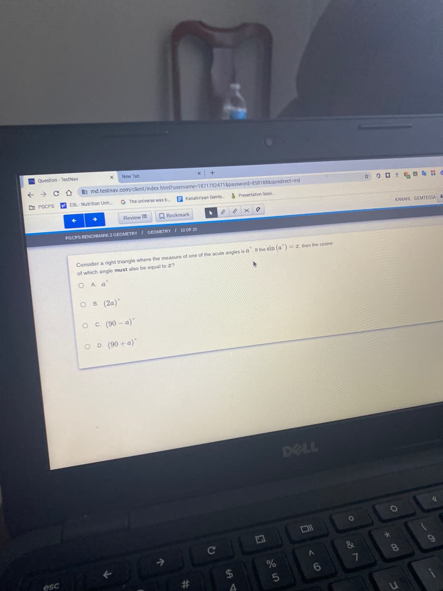 Question- TestNay
New Tab
b md.testnav.com/client/index.htm?username=18717524718password 8581888spredirect=md
O PGCPS
ESL- Nutrition Unh..
G The universe was b
E Kanahiriyan Gemte.
O Presentation Sessi.
Review E
Bookmark
KANAHI GEMTESSA
PGCPS BENCHMARK 2 GEOMETRY I GEOMETRY I 10 OF 20
Consider a right triangle where the measure of one of the acute angles is a If the sin (a) = 1, then the cosine
of which angle must also be equal to 2?
A a
O B (2a)
O c (90 – a)
O D. (90 + a)
DELL
&
%
7
esc
%24
6.
#3
