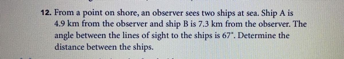 12. From a point on shore, an observer sees two ships at sea. Ship A is
4.9 km from the observer and ship B is 7.3 km from the observer. The
angle between the lines of sight to the ships is 67°. Determine the
distance between the ships.
