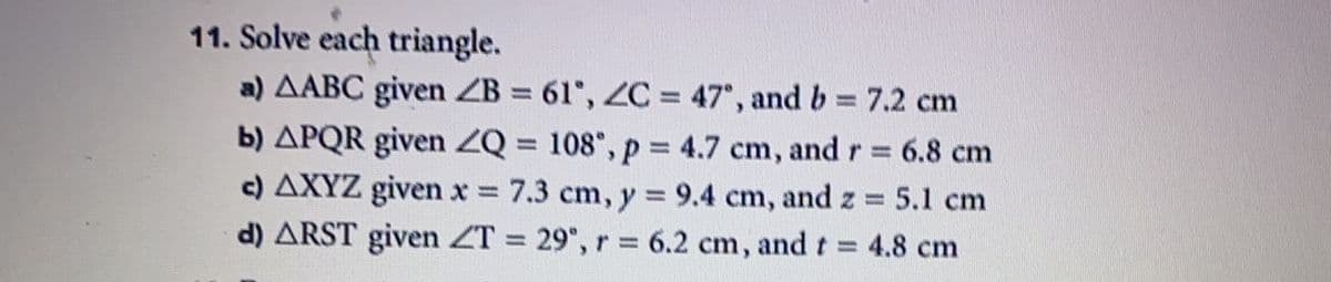 11. Solve each triangle.
a) AABC given ZB = 61, ZC = 47°, and b 7.2 cm
b) APQR given ZQ = 108", p = 4.7 cm, and r 6.8 cm
c) AXYZ given x 7.3 cm, y = 9.4 cm, and z = 5.1 cm
d) ARST given ZT = 29", r = 6.2 cm, and t =
%3D
%3D
= 4.8 cm
%3D
