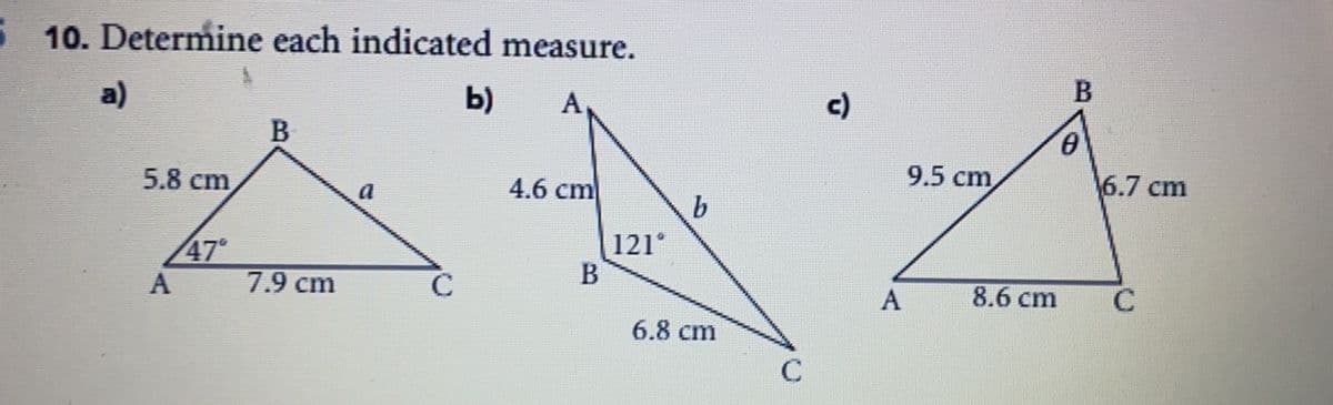 5 10. Determine each indicated measure.
a)
b)
A,
c)
B
9.5 cm
6.7 cm
5.8 cm
a
4.6 cm
47°
7.9 cm
121°
B
C
8.6 cm
C
6.8 сm
