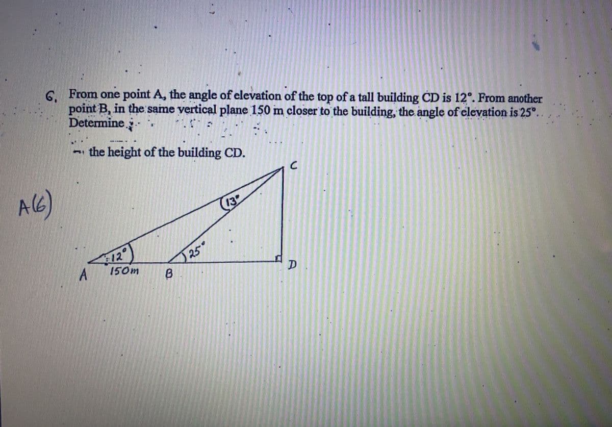 6. From one point A, the angle of elevation of the top of a tall building CD is 12°. From another
point B, in the same vertical plane 150 m closer to the building, the angle of elevation is 25°.
Determine
- the height of the building CD.
AG)
13
150m
25°
