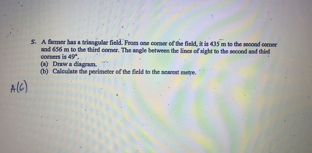 5. A farmer has a triangular field. From one corner of the field, it is 435 m to the second corner
and 656 m to the third corner. The angle between the lines of sight to the second and third
corners is 49°.
(a) Draw a diagram.
(b) Calculate the perimeter of the field to the nearest metre.
AlC)
