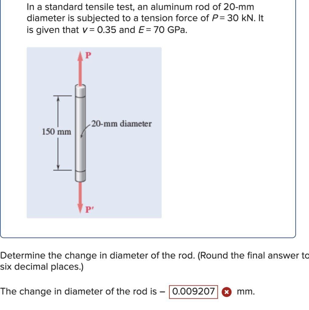 In a standard tensile test, an aluminum rod of 20-mm
diameter is subjected to a tension force of P= 30 kN. It
is given that v = 0.35 and E= 70 GPa.
20-mm diameter
150 mm
P'
Determine the change in diameter of the rod. (Round the final answer to
six decimal places.)
The change in diameter of the rod is - 0.009207
mm.
