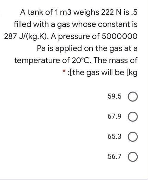 A tank of 1 m3 weighs 222 N is .5
filled with a gas whose constant is
287 J/(kg.K). A pressure of 5000000
Pa is applied on the gas at a
temperature of 20°C. The mass of
* :[the gas will be [kg
59.5 O
67.9
65.3
56.7 O
