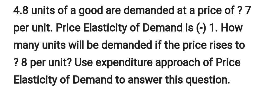 4.8 units of a good are demanded at a price of ? 7
per unit. Price Elasticity of Demand is (-) 1. How
many units will be demanded if the price rises to
? 8 per unit? Use expenditure approach of Price
Elasticity of Demand to answer this question.
