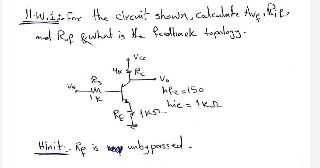 H.W.1:-For the circuit shown, caleubate Ave Ries
mol Rof fewhat is the Peedback topology.
Vcc
4K RC
Rs
Vo
hfe =150
Ik
hie = 1K2
%3D
RE
Hinit. Rp is weg
unby passed.
