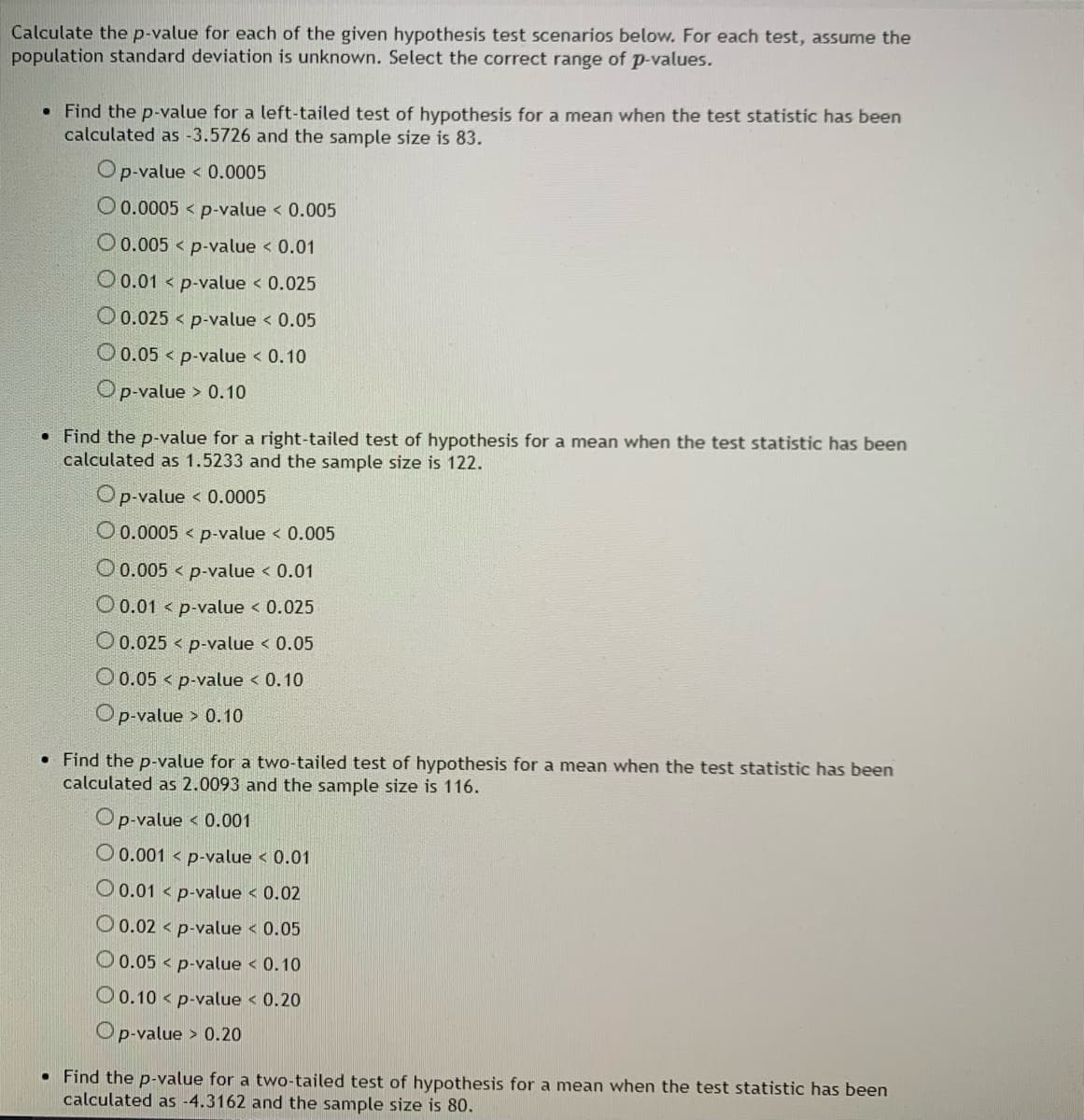 Calculate the p-value for each of the given hypothesis test scenarios below. For each test, assume the
population standard deviation is unknown. Select the correct range of p-values.
• Find the p-value for a left-tailed test of hypothesis for a mean when the test statistic has been
calculated as -3.5726 and the sample size is 83.
Op-value < 0.0005
O 0.0005 < p-value < 0.005
O 0.005 < p-value < 0.01
O 0.01 < p-value < 0.025
O 0.025 < p-value < 0.05
O0.05 < p-value < 0.10
Op-value
> 0.10
• Find the p-value for a right-tailed test of hypothesis for a mean when the test statistic has been
calculated as 1.5233 and the sample size is 122.
Op-value < 0.0005
O0.0005 < p-value < 0.005
O 0.005 < p-value < 0.01
O 0.01 < p-value < 0.025
O 0.025 < p-value < 0.05
O0.05 < p-value < 0.10
Op-value > 0.10
• Find the p-value for a two-tailed test of hypothesis for a mean when the test statistic has been
calculated as 2.0093 and the sample size is 116.
Op-value < 0.001
O 0.001 < p-value < 0.01
O 0.01 < p-value < 0.02
O0.02 < p-value < 0.05
O 0.05 < p-value < 0.10
O 0.10 < p-value < 0.20
Op-value > 0.20
• Find the p-value for a two-tailed test of hypothesis for a mean when the test statistic has been
calculated as -4.3162 and the sample size is 80.
