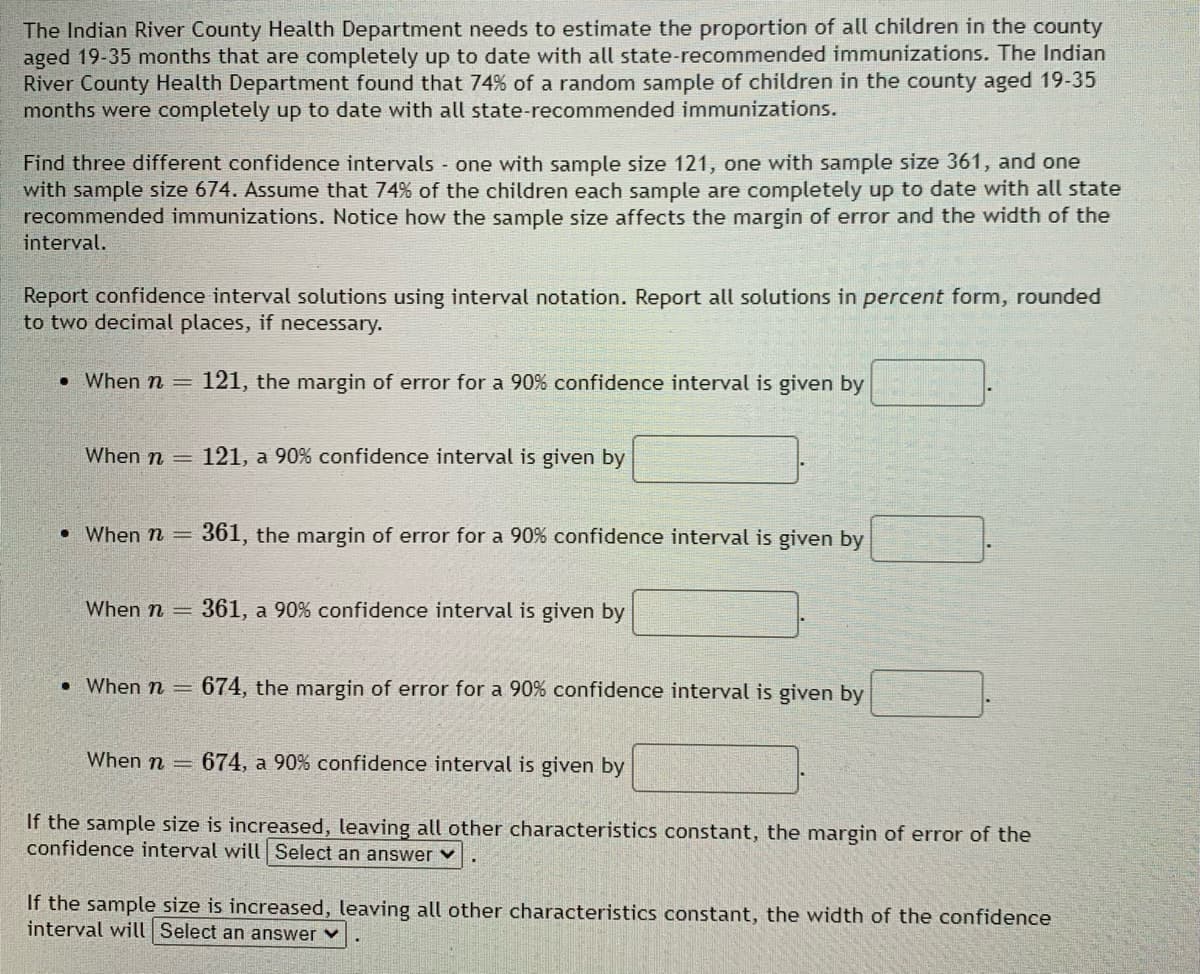 The Indian River County Health Department needs to estimate the proportion of all children in the county
aged 19-35 months that are completely up to date with all state-recommended immunizations. The Indian
River County Health Department found that 74% of a random sample of children in the county aged 19-35
months were completely up to date with all state-recommended immunizations.
Find three different confidence intervals - one with sample size 121, one with sample size 361, and one
with sample size 674. Assume that 74% of the children each sample are completely up to date with all state
recommended immunizations. Notice how the sample size affects the margin of error and the width of the
interval.
Report confidence interval solutions using interval notation. Report all solutions in percent form, rounded
to two decimal places, if necessary.
. When n = 121, the margin of error for a 90% confidence interval is given by
When n =
121, a 90% confidence interval is given by
When n = 361, the margin of error for a 90% confidence interval is given by
When n =
361, a 90% confidence interval is given by
. When n = 674, the margin of error for a 90% confidence interval is given by
When n = 674, a 90% confidence interval is given by
If the sample size is increased, leaving all other characteristics constant, the margin of error of the
confidence interval will Select an answer ✓
If the sample size is increased, leaving all other characteristics constant, the width of the confidence
interval will Select an answer ✓