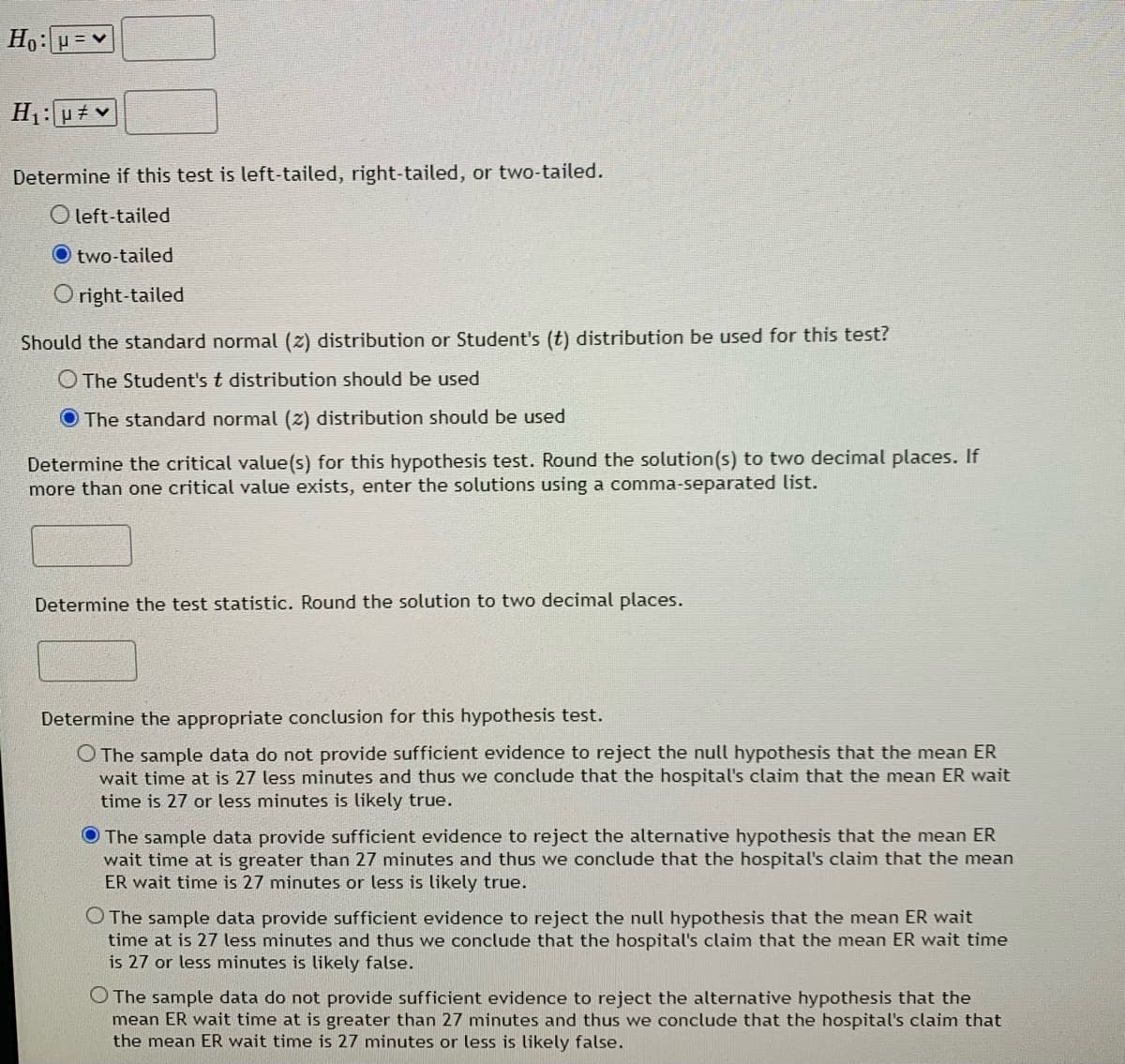Ho: µ = v
H1:u# v
Determine if this test is left-tailed, right-tailed, or two-tailed.
O left-tailed
two-tailed
Oright-tailed
Should the standard normal (z) distribution or Student's (t) distribution be used for this test?
O The Student's t distribution should be used
O The standard normal (z) distribution should be used
Determine the critical value(s) for this hypothesis test. Round the solution(s) to two decimal places. If
more than one critical value exists, enter the solutions using a comma-separated list.
Determine the test statistic. Round the solution to two decimal places.
Determine the appropriate conclusion for this hypothesis test.
O The sample data do not provide sufficient evidence to reject the null hypothesis that the mean ER
wait time at is 27 less minutes and thus we conclude that the hospital's claim that the mean ER wait
time is 27 or less minutes is likely true.
O The sample data provide sufficient evidence to reject the alternative hypothesis that the mean ER
wait time at is greater than 27 minutes and thus we conclude that the hospital's claim that the mean
ER wait time is 27 minutes or less is likely true.
O The sample data provide sufficient evidence to reject the null hypothesis that the mean ER wait
time at is 27 less minutes and thus we conclude that the hospital's claim that the mean ER wait time
is 27 or less minutes is likely false.
O The sample data do not provide sufficient evidence to reject the alternative hypothesis that the
mean ER wait time at is greater than 27 minutes and thus we conclude that the hospital's claim that
the mean ER wait time is 27 minutes or less is likely false.
