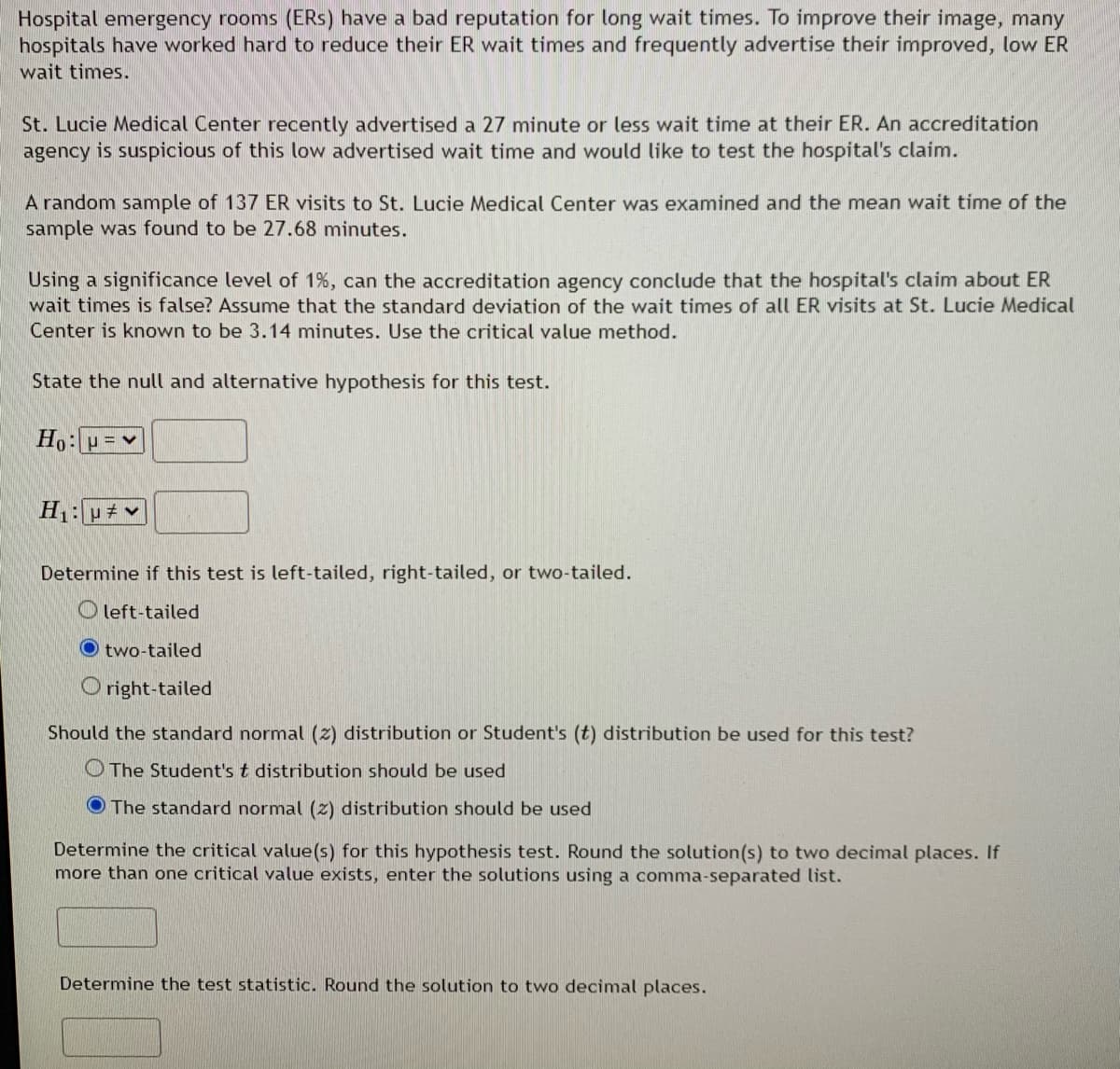 Hospital emergency rooms (ERS) have a bad reputation for long wait times. To improve their image, many
hospitals have worked hard to reduce their ER wait times and frequently advertise their improved, low ER
wait times.
St. Lucie Medical Center recently advertised a 27 minute or less wait time at their ER. An accreditation
agency is suspicious of this low advertised wait time and would like to test the hospital's claim.
A random sample of 137 ER visits to St. Lucie Medical Center was examined and the mean wait time of the
sample was found to be 27.68 minutes.
Using a significance level of 1%, can the accreditation agency conclude that the hospital's claim about ER
wait times is false? Assume that the standard deviation of the wait times of all ER visits at St. Lucie Medical
Center is known to be 3.14 minutes. Use the critical value method.
State the null and alternative hypothesis for this test.
H p v
Determine if this test is left-tailed, right-tailed, or two-tailed.
O left-tailed
O two-tailed
O right-tailed
Should the standard normal (z) distribution or Student's (t) distribution be used for this test?
OThe Student's t distribution should be used
O The standard normal (z) distribution should be used
Determine the critical value(s) for this hypothesis test. Round the solution(s) to two decimal places. If
more than one critical value exists, enter the solutions using a comma-separated list.
Determine the test statistic. Round the solution to two decimal places.
