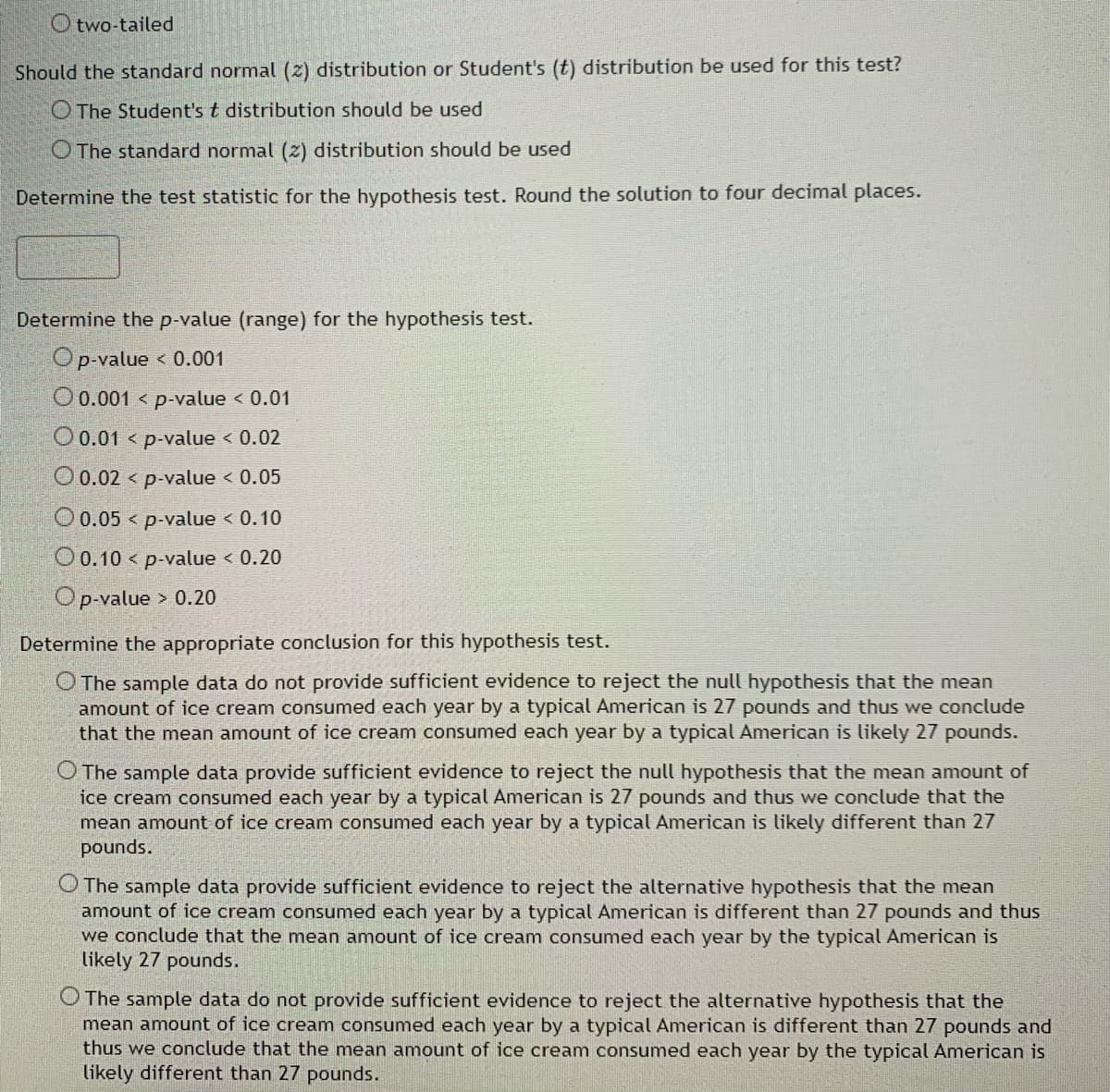 Otwo-tailed
Should the standard normal (2) distribution or Student's (t) distribution be used for this test?
The Student's t distribution should be used
The standard normal (2) distribution should be used
Determine the test statistic for the hypothesis test. Round the solution to four decimal places.
Determine the p-value (range) for the hypothesis test.
Op-value
< 0.001
O 0.001 p-value < 0.01
O 0.01 < p-value < 0.02
O 0.02 < p-value < 0.05
O 0.05 < p-value < 0.10
O 0.10 < p-value < 0.20
Op-value > 0.20
Determine the appropriate conclusion for this hypothesis test.
O The sample data do not provide sufficient evidence to reject the null hypothesis that the mean
amount of ice cream consumed each year by a typical American is 27 pounds and thus we conclude
that the mean amount of ice cream consumed each year by a typical American is likely 27 pounds.
O The sample data provide sufficient evidence to reject the null hypothesis that the mean amount of
ice cream consumed each year by a typical American is 27 pounds and thus we conclude that the
mean amount of ice cream consumed each year by a typical American is likely different than 27
pounds.
The sample data provide sufficient evidence to reject the alternative hypothesis that the mean
amount of ice cream consumed each year by a typical American is different than 27 pounds and thus
we conclude that the mean amount of ice cream consumed each year by the typical American is
likely 27 pounds.
The sample data do not provide sufficient evidence to reject the alternative hypothesis that the
mean amount of ice cream consumed each year by a typical American is different than 27 pounds and
thus we conclude that the mean amount of ice cream consumed each year by the typical American is
likely different than 27 pounds.