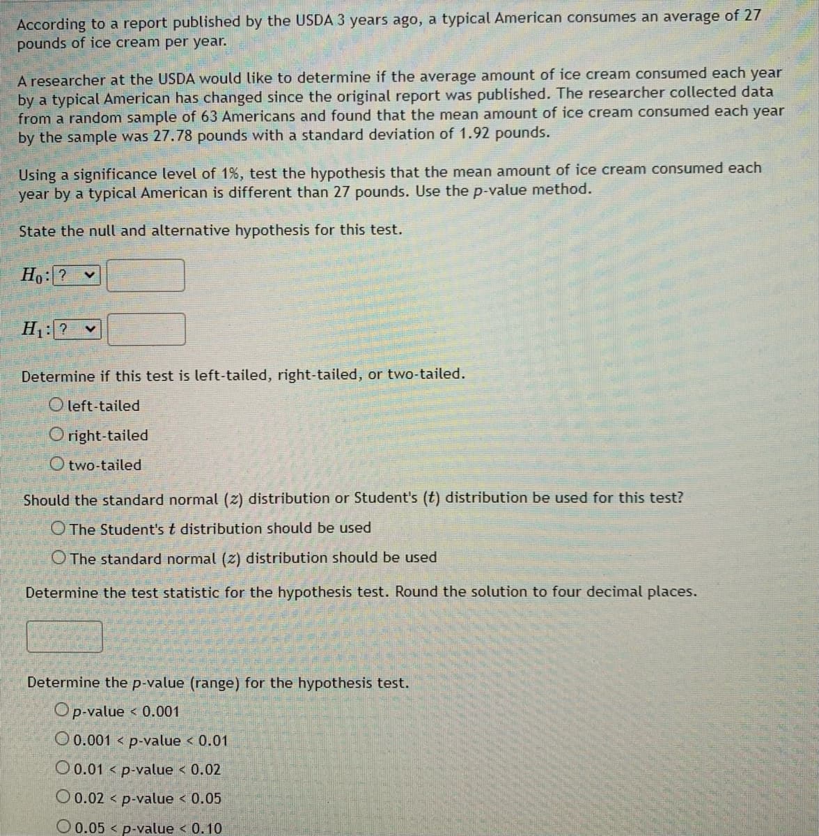 According to a report published by the USDA 3 years ago, a typical American consumes an average of 27
pounds of ice cream per year.
A researcher at the USDA would like to determine if the average amount of ice cream consumed each year
by a typical American has changed since the original report was published. The researcher collected data
from a random sample of 63 Americans and found that the mean amount of ice cream consumed each year
by the sample was 27.78 pounds with a standard deviation of 1.92 pounds.
Using a significance level of 1%, test the hypothesis that the mean amount of ice cream consumed each
year by a typical American is different than 27 pounds. Use the p-value method.
State the null and alternative hypothesis for this test.
Ho: ?
H₁: ? ✓
Determine if this test is left-tailed, right-tailed, or two-tailed.
Oleft-tailed
Oright-tailed
O two-tailed
Should the standard normal (2) distribution or Student's (t) distribution be used for this test?
The Student's t distribution should be used
O The standard normal (2) distribution should be used
Determine the test statistic for the hypothesis test. Round the solution to four decimal places.
Determine the p-value (range) for the hypothesis test.
Op-value < 0.001
O 0.001 < p-value < 0.01
O 0.01 < p-value < 0.02
O 0.02
p-value < 0.05
0.05
p-value < 0.10
