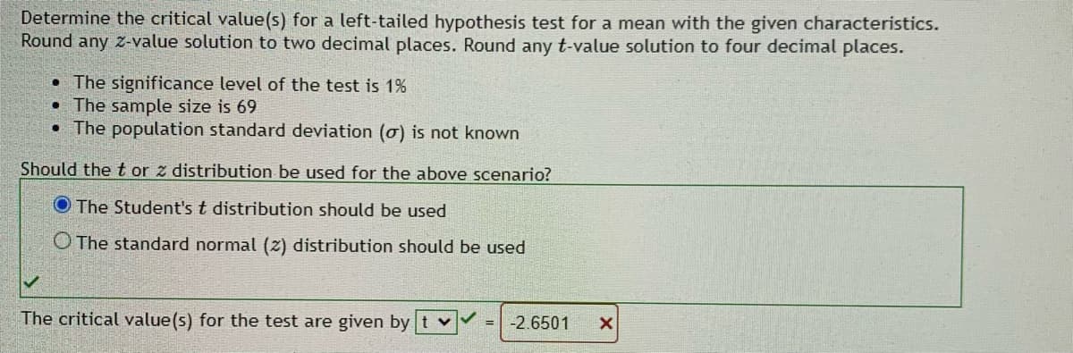 ### Determining the Critical Value(s) for a Left-Tailed Hypothesis Test

In this section, we will guide you through the process of determining the critical value(s) for a left-tailed hypothesis test for a mean with the given characteristics.

#### Given Characteristics:
- **Significance Level**: 1%
- **Sample Size**: 69
- **Population Standard Deviation (σ)**: Not known

#### Step-by-Step Solution:

1. **Choose the Appropriate Distribution:**
   - Since the population standard deviation (σ) is not known and the sample size is relatively small (<100), the appropriate distribution to use is the **Student's t distribution**.

2. **Identify the Distribution to Use:**
   - **Student's t distribution should be used.**
     - This decision is based on the criteria that we don't know the population standard deviation, and the sample size (69) isn't considered large enough to use the standard normal (z) distribution.

3. **Determine the Critical Value:**
   - Using the t-distribution table, technology, or statistical software, find the critical value based on the given significance level of 1% (0.01) and degrees of freedom (df = sample size - 1 = 68).
   - The correct calculation yields a critical t-value for this left-tailed test, which is **-2.6501**, rounded to four decimal places.

#### Diagram Explanation:
- In the image provided, there is an interactive section where users can input and verify their answers:
  - Users are first asked to select between "The Student's t distribution" and "The standard normal (z) distribution."
  - After selection, they need to input the corresponding critical value for the test.
 
#### Summary:
- Given the criteria where the population standard deviation is unknown and the sample size, the **Student's t distribution** is applied.
- The critical t-value calculated for a left-tailed test at a 1% significance level with 68 degrees of freedom is **-2.6501**.

This approach ensures you understand the conditions under which different statistical distributions are used and how to determine critical values appropriately.