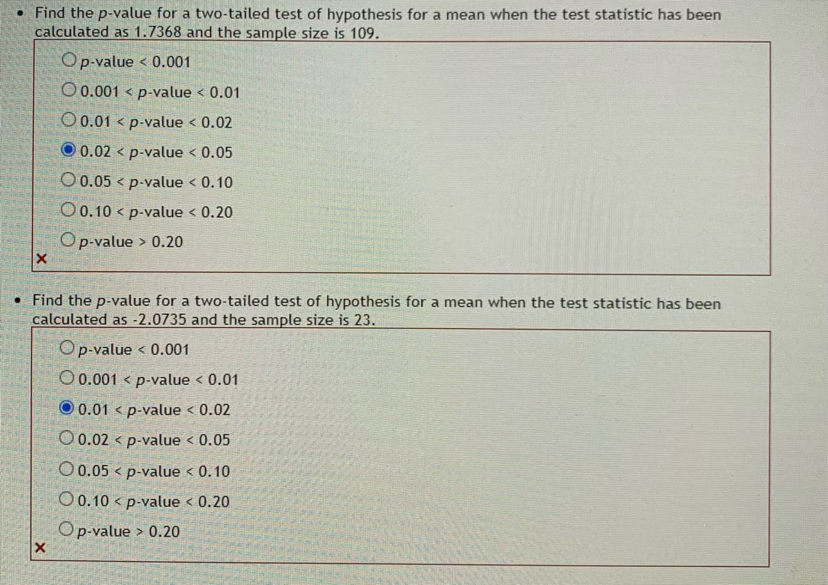 ### Statistical Hypothesis Testing - P-Value Calculation

In this educational example, we are determining the p-value for a two-tailed hypothesis test for different test statistics and sample sizes.

---

#### Example 1:
- **Test Statistic**: 1.7368
- **Sample Size**: 109

**Question**: Find the p-value for this two-tailed test of hypothesis for a mean.

**Options**:
- \(\ p \text{-value} < 0.001 \)
- \(\ 0.001 < \ p \text{-value} < 0.01 \)
- \(\ 0.01 < \ p \text{-value} < 0.02 \)
- \(\ 0.02 < \ p \text{-value} < 0.05 \)  *(Selected)*
- \(\ 0.05 < \ p \text{-value} < 0.10 \)
- \(\ 0.10 < \ p \text{-value} < 0.20 \)
- \(\ p \text{-value} > 0.20 \)

**Explanation**: For a test statistic of 1.7368 and a sample size of 109, the correct range for the p-value is \(0.02 < p \text{-value} < 0.05\).

---

#### Example 2:
- **Test Statistic**: -2.0735
- **Sample Size**: 23

**Question**: Find the p-value for this two-tailed test of hypothesis for a mean.

**Options**:
- \(\ p \text{-value} < 0.001 \)
- \(\ 0.001 < \ p \text{-value} < 0.01 \)
- \(\ 0.01 < \ p \text{-value} < 0.02 \)  *(Selected)*
- \(\ 0.02 < \ p \text{-value} < 0.05 \)
- \(\ 0.05 < \ p \text{-value} < 0.10 \)
- \(\ 0.10 < \ p \text{-value} < 0.20 \)
- \(\ p \text{-value} > 0.20 \)

**Explanation**: For a test statistic of -2.0735 and a sample size of