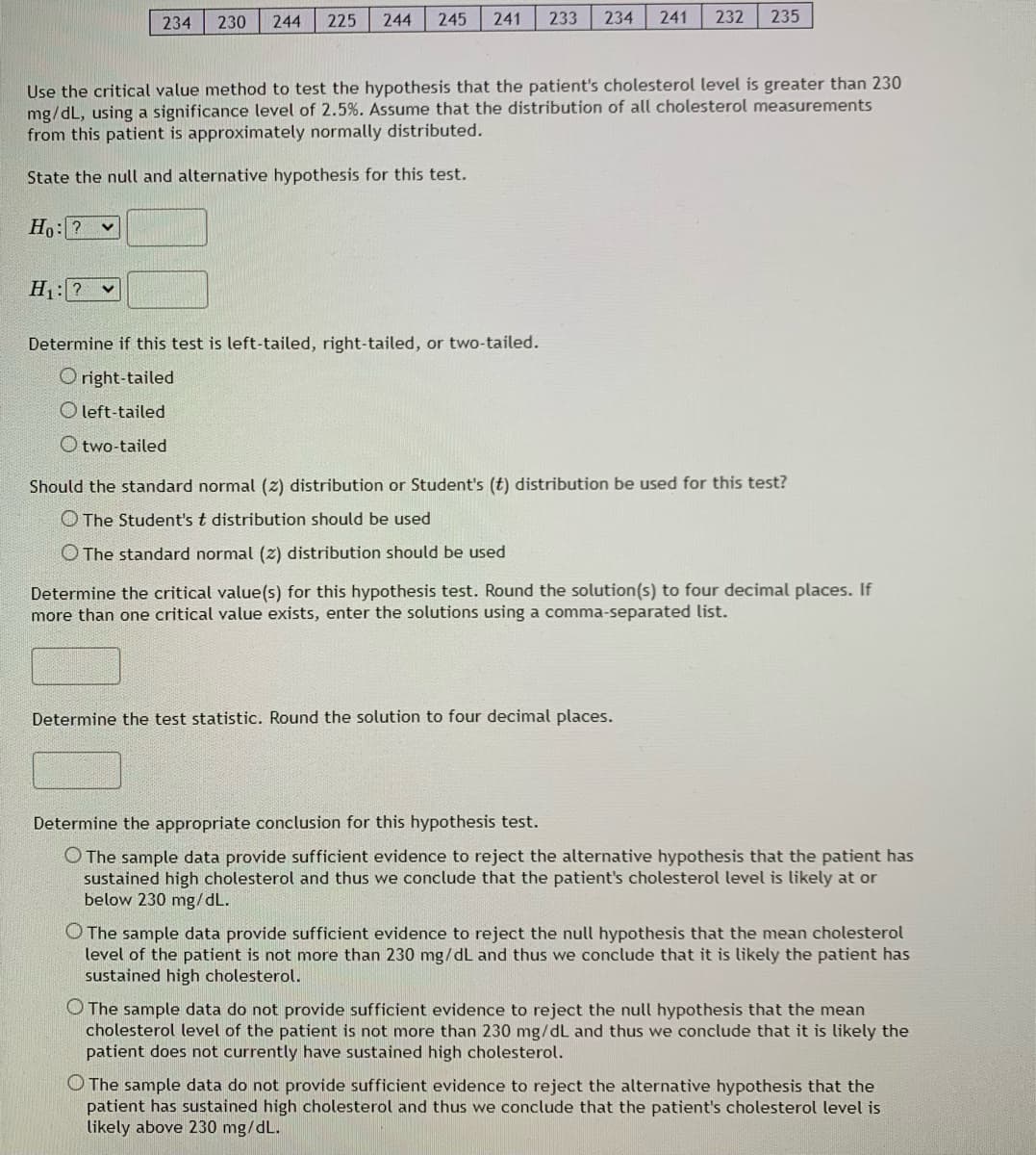 234
230
244
225
244
245
241
233
234
241
232
235
Use the critical value method to test the hypothesis that the patient's cholesterol level is greater than 230
mg/dL, using a significance level of 2.5%. Assume that the distribution of all cholesterol measurements
from this patient is approximately normally distributed.
State the null and alternative hypothesis for this test.
Ho: ? v
H:? v
Determine if this test is left-tailed, right-tailed, or two-tailed.
O right-tailed
O left-tailed
O two-tail
Should the standard normal (2) distribution or Student's (t) distribution be used for this test?
O The Student's t distribution should be used
O The standard normal (z) distribution should be used
Determine the critical value(s) for this hypothesis test. Round the solution(s) to four decimal places. If
more than one critical value exists, enter the solutions using a comma-separated list.
Determine the test statistic. Round the solution to four decimal places.
Determine the appropriate conclusion for this hypothesis test.
O The sample data provide sufficient evidence to reject the alternative hypothesis that the patient has
sustained high cholesterol and thus we conclude that the patient's cholesterol level is likely at or
below 230 mg/dL.
O The sample data provide sufficient evidence to reject the null hypothesis that the mean cholesterol
level of the patient is not more than 230 mg/dL and thus we conclude that it is likely the patient has
sustained high cholesterol.
O The sample data do not provide sufficient evidence to reject the null hypothesis that the mean
cholesterol level of the patient is not more than 230 mg/dL and thus we conclude that it is likely the
patient does not currently have sustained high cholesterol.
O The sample data do not provide sufficient evidence to reject the alternative hypothesis that the
patient has sustained high cholesterol and thus we conclude that the patient's cholesterol level is
likely above 230 mg/dL.
