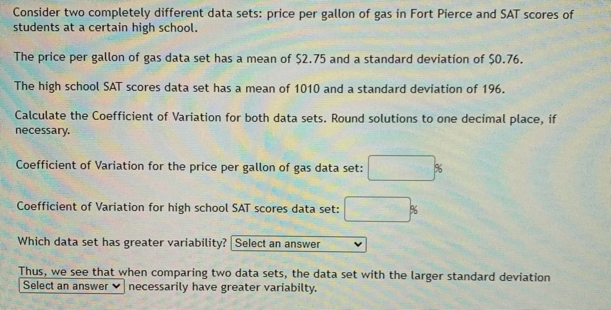 Consider two completely different data sets: price per gallon of gas in Fort Pierce and SAT scores of
students at a certain high school.
The price per gallon of gas data set has a mean of $2.75 and a standard deviation of $0.76.
The high school SAT scores data set has a mean of 1010 and a standard deviation of 196.
Calculate the Coefficient of Variation for both data sets. Round solutions to one decimal place, if
necessary.
Coefficient of Variation for the price per gallon of gas data set:
96
Coefficient of Variation for high school SAT scores data set:
96
Which data set has greater variability? Select an answer
Thus, we see that when comparing two data sets, the data set with the larger standard deviation
Select an answer v necessarily have greater variabilty.
