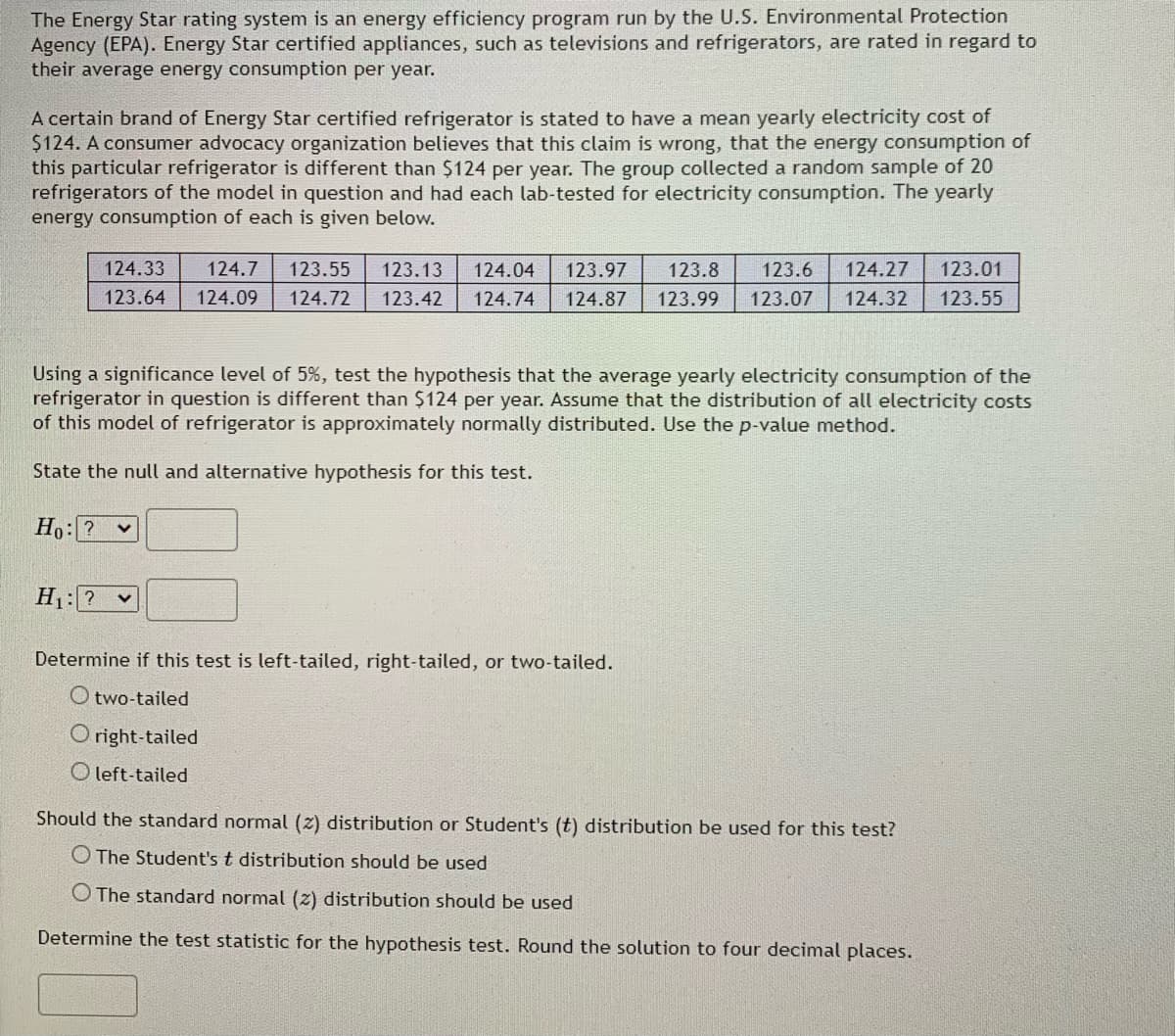 The Energy Star rating system is an energy efficiency program run by the U.S. Environmental Protection
Agency (EPA). Energy Star certified appliances, such as televisions and refrigerators, are rated in regard to
their average energy consumption per year.
A certain brand of Energy Star certified refrigerator is stated to have a mean yearly electricity cost of
$124. A consumer advocacy organization believes that this claim is wrong, that the energy consumption of
this particular refrigerator is different than $124 per year. The group collected a random sample of 20
refrigerators of the model in question and had each lab-tested for electricity consumption. The yearly
energy consumption of each is given below.
124.33 124.7 123.55 123.13 124.04 123.97 123.8 123.6
123.64 124.09 124.72 123.42 124.74 124.87 123.99 123.07
124.27 123.01
124.32 123.55
Using a significance level of 5%, test the hypothesis that the average yearly electricity consumption of the
refrigerator in question is different than $124 per year. Assume that the distribution of all electricity costs
of this model of refrigerator is approximately normally distributed. Use the p-value method.
State the null and alternative hypothesis for this test.
Ho:?
V
H₁: ? ✓
Determine if this test is left-tailed, right-tailed, or two-tailed.
Otwo-tailed
Oright-tailed
Oleft-tailed
Should the standard normal (2) distribution or Student's (t) distribution be used for this test?
The Student's t distribution should be used
O The standard normal (2) distribution should be used
Determine the test statistic for the hypothesis test. Round the solution to four decimal places.