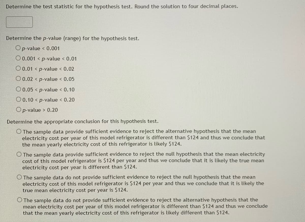 Determine the test statistic for the hypothesis test. Round the solution to four decimal places.
Determine the p-value (range) for the hypothesis test.
Op-value < 0.001
0.001 p-value < 0.01
O 0.01 < p-value < 0.02
O 0.02
p-value < 0.05
O 0.05
p-value < 0.10
O 0.10 p-value < 0.20
O p-value > 0.20
Determine the appropriate conclusion for this hypothesis test.
O The sample data provide sufficient evidence to reject the alternative hypothesis that the mean
electricity cost per year of this model refrigerator is different than $124 and thus we conclude that
the mean yearly electricity cost of this refrigerator is likely $124.
O The sample data provide sufficient evidence to reject the null hypothesis that the mean electricity
cost of this model refrigerator is $124 per year and thus we conclude that it is likely the true mean
electricity cost per year is different than $124.
O The sample data do not provide sufficient evidence to reject the null hypothesis that the mean
electricity cost of this model refrigerator is $124 per year and thus we conclude that it is likely the
true mean electricity cost per year is $124.
O The sample data do not provide sufficient evidence to reject the alternative hypothesis that the
mean electricity cost per year of this model refrigerator is different than $124 and thus we conclude
that the mean yearly electricity cost of this refrigerator is likely different than $124.