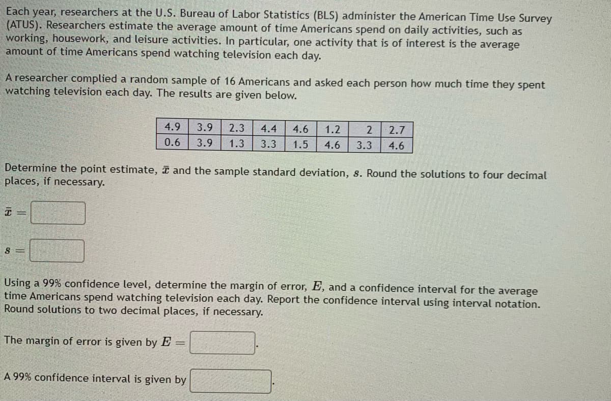 Each year, researchers at the U.S. Bureau of Labor Statistics (BLS) administer the American Time Use Survey
(ATUS). Researchers estimate the average amount of time Americans spend on daily activities, such as
working, housework, and leisure activities. In particular, one activity that is of interest is the average
amount of time Americans spend watching television each day.
A researcher complied a random sample of 16 Americans and asked each person how much time they spent
watching television each day. The results are given below.
4.9
3.9 2.3 4.4 4.6 1.2 2 2.7
0.6 3.9 1.3 3.3 1.5 4.6 3.3 4.6
Determine the point estimate, and the sample standard deviation, s. Round the solutions to four decimal
places, if necessary.
8=
Using a 99% confidence level, determine the margin of error, E, and a confidence interval for the average
time Americans spend watching television each day. Report the confidence interval using interval notation.
Round solutions to two decimal places, if necessary.
The margin of error is given by E =
A 99% confidence interval is given by