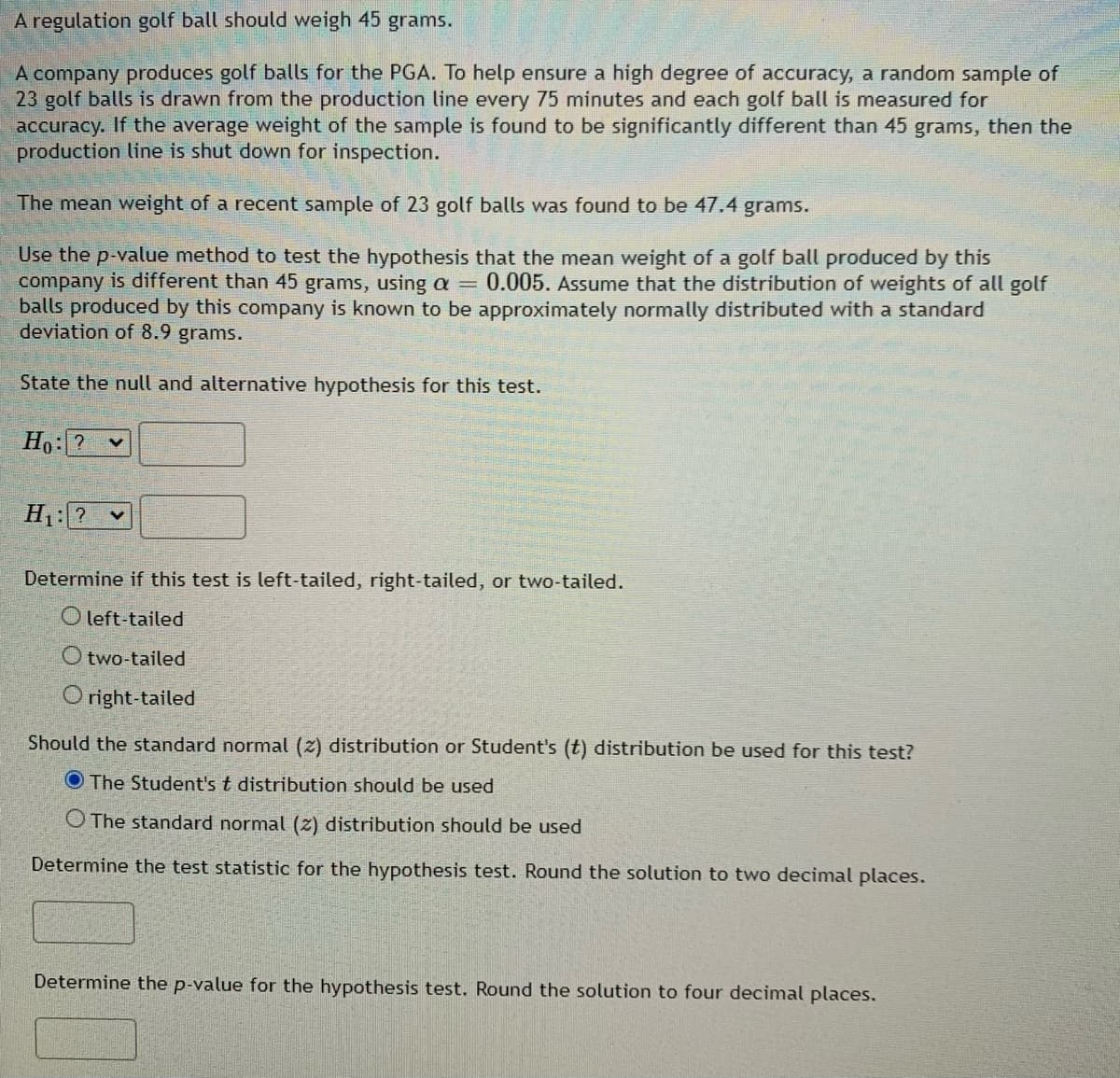 ### Hypothesis Testing for Golf Ball Weight

A regulation golf ball should weigh 45 grams.

A company produces golf balls for the PGA. To help ensure a high degree of accuracy, a random sample of 23 golf balls is drawn from the production line every 75 minutes and each golf ball is measured for accuracy. If the average weight of the sample is found to be significantly different than 45 grams, then the production line is shut down for inspection.

The mean weight of a recent sample of 23 golf balls was found to be 47.4 grams.

Use the p-value method to test the hypothesis that the mean weight of a golf ball produced by this company is different than 45 grams, using \(\alpha = 0.005\). Assume that the distribution of weights of all golf balls produced by this company is known to be approximately normally distributed with a standard deviation of 8.9 grams.

---

#### State the Null and Alternative Hypotheses for this test

Null Hypothesis (\(H_0\)):
\[ H_0: \mu = 45 \, \text{grams} \]

Alternative Hypothesis (\(H_1\)):
\[ H_1: \mu \neq 45 \, \text{grams} \]

---

#### Determine if this test is left-tailed, right-tailed, or two-tailed.

Options:
- Left-tailed
- Two-tailed
- Right-tailed

Selection: Two-tailed

---

#### Should the standard normal (\(z\)) distribution or Student's (\(t\)) distribution be used for this test?

Options:
- The Student's \( t \) distribution should be used
- The standard normal (\(z\)) distribution should be used

Selection: The Student's \( t \) distribution should be used

---

#### Determine the test statistic for the hypothesis test. Round the solution to two decimal places.

\[ t = \frac{\bar{x} - \mu}{s / \sqrt{n}} \]

Where:
- \(\bar{x} = 47.4\)
- \(\mu = 45\)
- \(s = 8.9\)
- \(n = 23\)

Calculate the test statistic using the above values:

\[ t = \frac{47.4 - 45}{8.9 / \sqrt{23}} \]

After calculating, the test statistic is approximately:
\[ t \approx