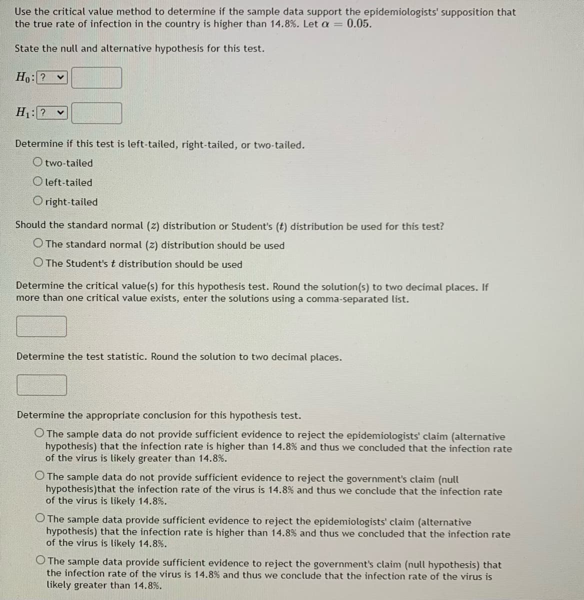 Use the critical value method to determine if the sample data support the epidemiologists' supposition that
the true rate of infection in the country is higher than 14.8%. Let a = 0.05.
State the null and alternative hypothesis for this test.
Ho: ? v
H1: ? v
Determine if this test is left-tailed, right-tailed, or two-tailed.
O two-tailed
O left-tailed
O right-tailed
Should the standard normal (z) distribution or Student's (t) distribution be used for this test?
O The standard normal (z) distribution should be used
O The Student's t distribution should be used
Determine the critical value(s) for this hypothesis test. Round the solution(s) to two decimal places. If
more than one critical value exists, enter the solutions using a comma-separated list.
Determine the test statistic. Round the solution to two decimal places.
Determine the appropriate conclusion for this hypothesis test.
O The sample data do not provide sufficient evidence to reject the epidemiologists' claim (alternative
hypothesis) that the infection rate is higher than 14.8% and thus we concluded that the infection rate
of the virus is likely greater than 14.8%.
O The sample data do not provide sufficient evidence to reject the government's claim (null
hypothesis)that the infection rate of the virus is 14.8% and thus we conclude that the infection rate
of the virus is likely 14.8%.
O The sample data provide sufficient evidence to reject the epidemiologists' claim (alternative
hypothesis) that the infection rate is higher than 14.8% and thus we concluded that the infection rate
of the virus is likely 14.8%.
O The sample data provide sufficient evidence to reject the government's claim (null hypothesis) that
the infection rate of the virus is 14.8% and thus we conclude that the infection rate of the virus is
likely greater than 14.8%.
