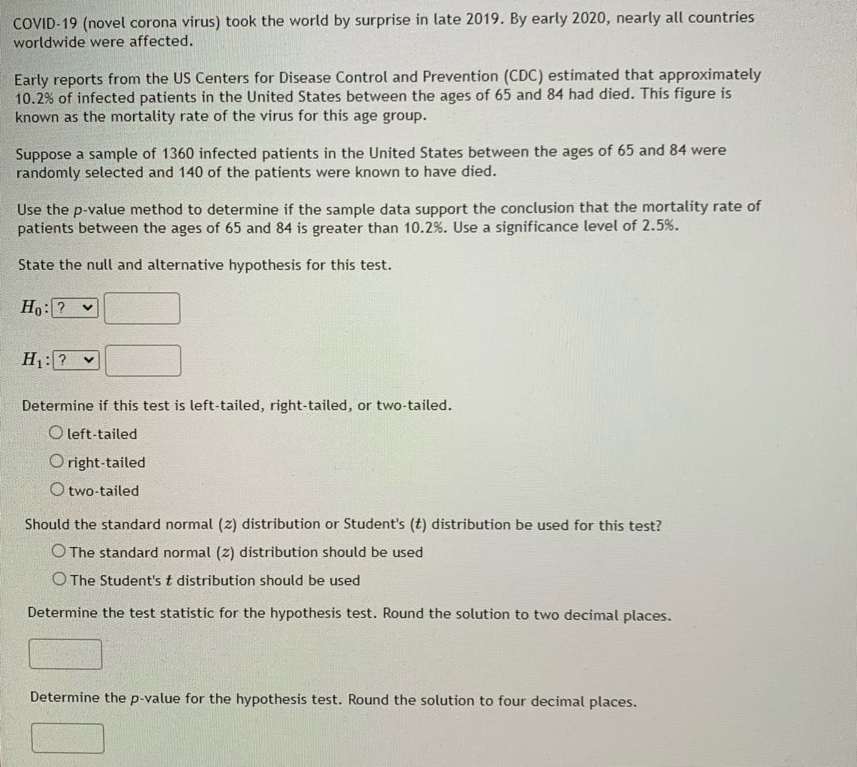 COVID-19 (novel corona virus) took the world by surprise in late 2019. By early 2020, nearly all countries
worldwide were affected.
Early reports from the US Centers for Disease Control and Prevention (CDC) estimated that approximately
10.2% of infected patients in the United States between the ages of 65 and 84 had died. This figure is
known as the mortality rate of the virus for this age group.
Suppose a sample of 1360 infected patients the United States between the ages of 65 and 84 were
randomly selected and 140 of the patients were known to have died.
Use the p-value method to determine if the sample data support the conclusion that the mortality rate of
patients between the ages of 65 and 84 is greater than 10.2%. Use a significance level of 2.5%.
State the null and alternative hypothesis for this test.
Ho: ? V
H₁: ? ✓
Determine if this test is left-tailed, right-tailed, or two-tailed.
Oleft-tailed
Oright-tailed
Otwo-tailed
Should the standard normal (2) distribution or Student's (t) distribution be used for this test?
The standard normal (2) distribution should be used
The Student's t distribution should be used
Determine the test statistic for the hypothesis test. Round the solution to two decimal places.
Determine the p-value for the hypothesis test. Round the solution to four decimal places.