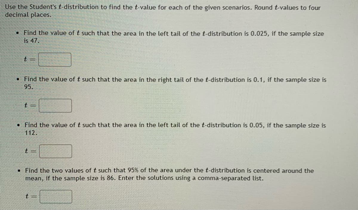 ### Utilizing the Student's t-Distribution to Calculate t-Values

In this section, we will use the Student's t-distribution to find specific t-values for given scenarios. Ensure to round your t-values to four decimal places as required.

1. **Given Scenario:**
   - **Condition:** The area in the left tail of the t-distribution is 0.025.
   - **Sample Size:** 47.
   - **Instruction:** Find the t-value.
   
   \[
   t = \_\_\_\_
   \]

2. **Given Scenario:**
   - **Condition:** The area in the right tail of the t-distribution is 0.1.
   - **Sample Size:** 95.
   - **Instruction:** Find the t-value.
   
   \[
   t = \_\_\_\_
   \]

3. **Given Scenario:**
   - **Condition:** The area in the left tail of the t-distribution is 0.05.
   - **Sample Size:** 112.
   - **Instruction:** Find the t-value.
   
   \[
   t = \_\_\_\_
   \]

4. **Given Scenario:**
   - **Condition:** 95% of the area under the t-distribution is centered around the mean.
   - **Sample Size:** 86.
   - **Instruction:** Find the two t-values and enter the solutions using a comma-separated list.
   
   \[
   t = \_\_\_\_, \_\_\_\_
   \]

Use the appropriate t-distribution tables or statistical software to find the required t-values. Input these values to complete the tasks accurately. This exercise is critical in understanding how to apply the t-distribution in various statistical analyses.