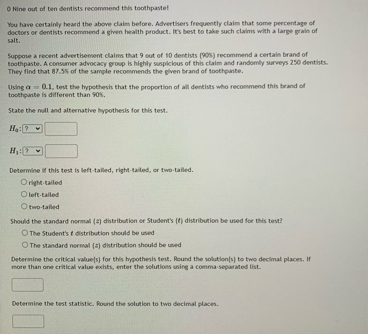 0 Nine out of ten dentists recommend this toothpaste!
You have certainly heard the above claim before. Advertisers frequently claim that some percentage of
doctors or dentists recommend a given health product. It's best to take such claims with a large grain of
salt.
Suppose a recent advertisement claims that 9 out of 10 dentists (90%) recommend a certain brand of
toothpaste. A consumer advocacy group is highly suspicious of this claim and randomly surveys 250 dentists.
They find that 87.5% of the sample recommends the given brand of toothpaste.
Using a = 0.1, test the hypothesis that the proportion of all dentists who recommend this brand of
toothpaste is different than 90%.
State the null and alternative hypothesis for this test.
Ho: ? V
H₁: ?
Determine if this test is left-tailed, right-tailed, or two-tailed.
Oright-tailed
Oleft-tailed
Otwo-tailed
Should the standard normal (z) distribution or Student's (t) distribution be used for this test?
O The Student's t distribution should be used
O The standard normal (2) distribution should be used
Determine the critical value(s) for this hypothesis test. Round the solution(s) to two decimal places. If
more than one critical value exists, enter the solutions using a comma-separated list.
Determine the test statistic. Round the solution to two decimal places.