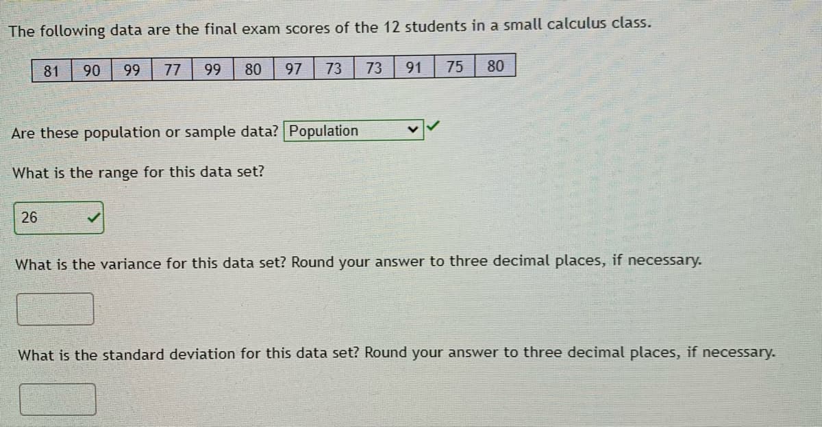 The following data are the final exam scores of the 12 students in a small calculus class.
81
90
99
77
99
80
97
73
73
91
75
80
Are these population or sample data? Population
What is the range for this data set?
26
What is the variance for this data set? Round your answer to three decimal places, if necessary.
What is the standard deviation for this data set? Round your answer to three decimal places, if necessary.
