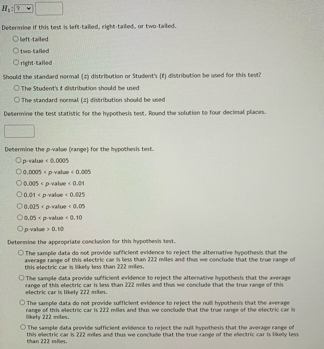 H:?
Determine if this test is left-tailed, right-tailed, or two-tailed.
O left-tailed
O two-tailed
O right-tailed
Should the standard normal (z) distribution or Student's (t) distribution be used for this test?
O The Student's t distribution should be used
O The standard normal (z) distribution should be used
Determine the test statistic for the hypothesis test. Round the solution to four decimal places.
Determine the p-value (range) for the hypothesis test.
Op-value < 0.0005
O0.0005 < p-value < 0.005
O0.005 < p-value < 0.01
O 0.01 < p-value < 0.025
O 0.025 < p-value < 0.05
O 0.05 < p-value < 0.10
Op-value > 0.10
Determine the appropriate conclusion for this hypothesis test.
O The sample data do not provide sufficient evidence to reject the alternative hypothesis that the
average range of this electric car is less than 222 miles and thus we conclude that the true range of
this electric car is likely less than 222 miles.
O The sample data provide sufficient evidence to reject the alternative hypothesis that the average
range of this electric car is less than 222 miles and thus we conclude that the true range of this
electric car is likely 222 miles.
O The sample data do not provide sufficient evidence to reject the null hypothesis that the average
range of this electric car is 222 miles and thus we conclude that the true range of the electric car is
likely 222 miles.
O The sample data provide sufficient evidence to reject the null hypothesis that the average range of
this electric car is 222 miles and thus we conclude that the true range of the electric car is likely lesS
than 222 miles.
