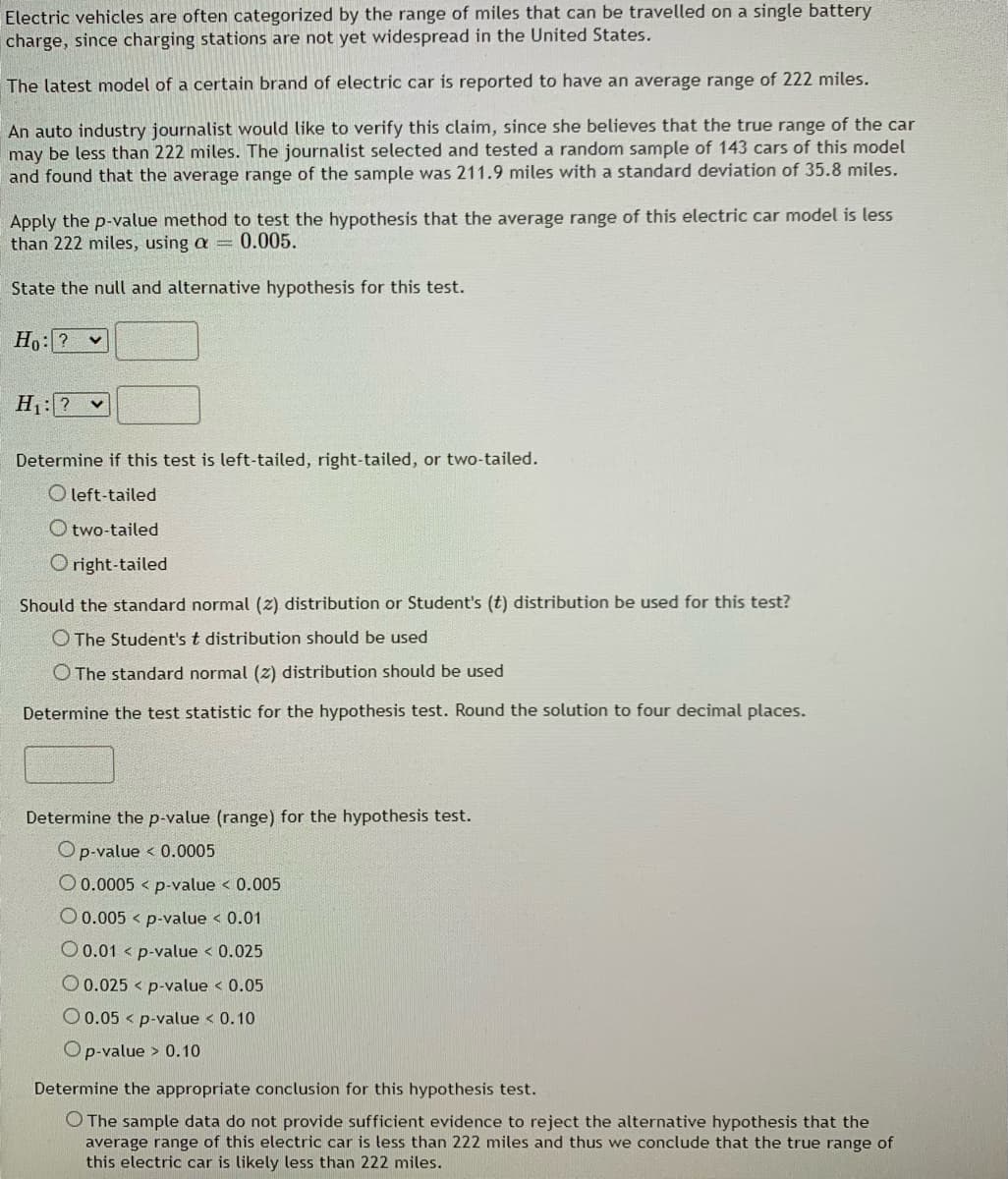Electric vehicles are often categorized by the range of miles that can be travelled on a single battery
charge, since charging stations are not yet widespread in the United States.
The latest model of a certain brand of electric car is reported to have an average range of 222 miles.
An auto industry journalist would like to verify this claim, since she believes that the true range of the car
may be less than 222 miles. The journalist selected and tested a random sample of 143 cars of this model
and found that the average range of the sample was 211.9 miles with a standard deviation of 35.8 miles.
Apply the p-value method to test the hypothesis that the average range of this electric car model is less
than 222 miles, using a = 0.005.
State the null and alternative hypothesis for this test.
Ho: ? v
H: ? v
Determine if this test is left-tailed, right-tailed, or two-tailed.
O left-tailed
O two-tailed
O right-tailed
Should the standard normal (2) distribution or Student's (t) distribution be used for this test?
O The Student's t distribution should be used
O The standard normal (z) distribution should be used
Determine the test statistic for the hypothesis test. Round the solution to four decimal places.
Determine the p-value (range) for the hypothesis test.
Op-value < 0.0005
O 0.0005 < p-value < 0.005
O 0.005 < p-value < 0.01
O 0.01 < p-value < 0.025
O 0.025 < p-value < 0.05
O 0.05 < p-value < 0.10
Op-value > 0.10
Determine the appropriate conclusion for this hypothesis test.
O The sample data do not provide sufficient evidence to reject the alternative hypothesis that the
average range of this electric car is less than 222 miles and thus we conclude that the true range of
this electric car is likely less than 222 miles.
