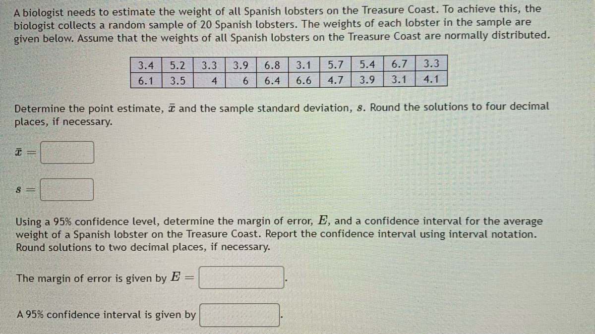 A biologist needs to estimate the weight of all Spanish lobsters on the Treasure Coast. To achieve this, the
biologist collects a random sample of 20 Spanish lobsters. The weights of each lobster in the sample are
given below. Assume that the weights of all Spanish lobsters on the Treasure Coast are normally distributed.
3.4
5.2 3.3 3.9 6.8 3.1 5.7 5.4 6.7 3.3
6 6.4 6.6 4.7 3.9 3.1 4.1
6.1
3.5
4
Determine the point estimate, and the sample standard deviation, s. Round the solutions to four decimal
places, if necessary.
X=
8 =
Using a 95% confidence level, determine the margin of error, E, and a confidence interval for the average
weight of a Spanish lobster on the Treasure Coast. Report the confidence interval using interval notation.
Round solutions to two decimal places, if necessary.
The margin of error is given by E =
A 95% confidence interval is given by