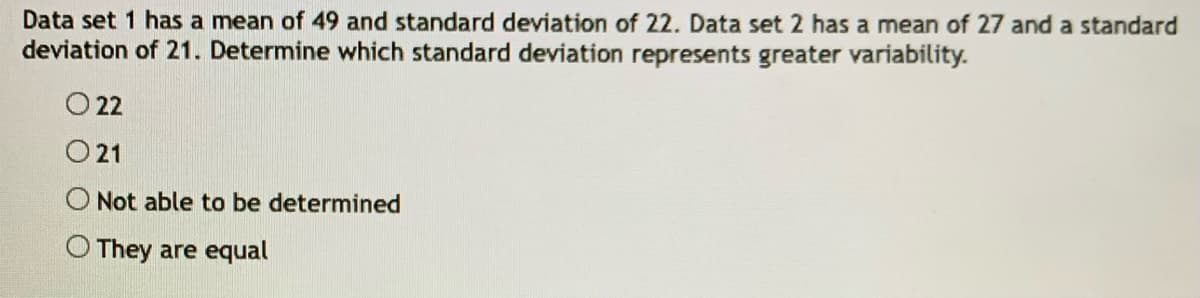 Data set 1 has a mean of 49 and standard deviation of 22. Data set 2 has a mean of 27 and a standard
deviation of 21. Determine which standard deviation represents greater variability.
O 22
21
O Not able to be determined
O They are equal
