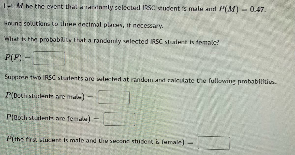 Let M be the event that a randomly selected IRSC student is male and P(M) = 0.47.
Round solutions to three decimal places, if necessary.
What is the probability that a randomly selected IRSC student is female?
P(F) =
Suppose two IRSC students are selected at random and calculate the following probabilities.
P(Both students are male) =
P(Both students are female)
P(the first student is male and the second student is female)
