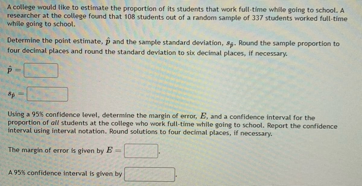 A college would like to estimate the proportion of its students that work full-time while going to school. A
researcher at the college found that 108 students out of a random sample of 337 students worked full-time
while going to school.
Determine the point estimate, and the sample standard deviation, sp. Round the sample proportion to
four decimal places and round the standard deviation to six decimal places, if necessary.
р
Sp
Using a 95% confidence level, determine the margin of error, E, and a confidence interval for the
proportion of all students at the college who work full-time while going to school. Report the confidence
interval using interval notation. Round solutions to four decimal places, if necessary.
=
The margin of error is given by E
A 95% confidence interval is given by