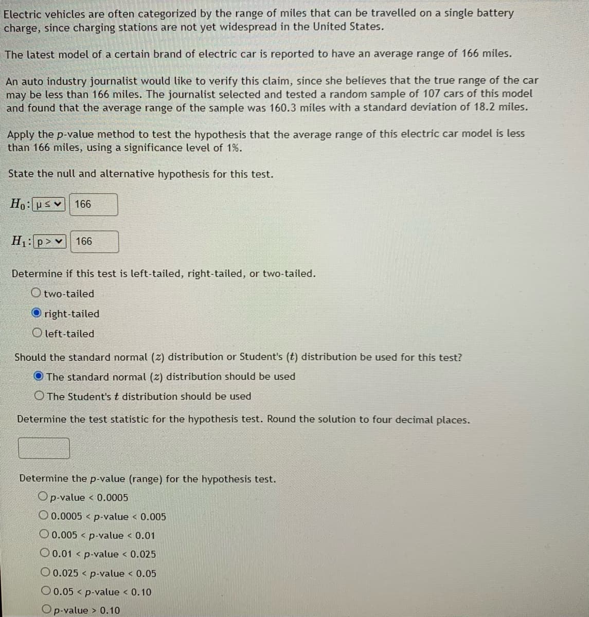 ## Hypothesis Testing for Electric Vehicle Range

Electric vehicles are often categorized by the range of miles that can be traveled on a single battery charge, since charging stations are not yet widespread in the United States.

The latest model of a certain brand of electric car is reported to have an average range of 166 miles.

An auto industry journalist would like to verify this claim, since she believes that the true range of the car may be less than 166 miles. The journalist selected and tested a random sample of 107 cars of this model and found that the average range of the sample was 160.3 miles with a standard deviation of 18.2 miles.

### Hypothesis Testing

**Apply the p-value method to test the hypothesis that the average range of this electric car model is less than 166 miles, using a significance level of 1%.**

**State the null and alternative hypothesis for this test.**

\[
H_0: \mu \leq 166
\]
\[
H_1: \mu > 166
\]

**Determine if this test is left-tailed, right-tailed, or two-tailed.**

- [ ] two-tailed
- [x] right-tailed
- [ ] left-tailed

**Should the standard normal (z) distribution or Student’s (t) distribution be used for this test?**

- [x] The standard normal (z) distribution should be used
- [ ] The Student’s t distribution should be used

**Determine the test statistic for the hypothesis test. Round the solution to four decimal places.**

\[
\text{Test statistic: } \square
\]

**Determine the p-value (range) for the hypothesis test.**

- [ ] p-value < 0.0005
- [ ] 0.0005 < p-value < 0.005
- [ ] 0.005 < p-value < 0.01
- [ ] 0.01 < p-value < 0.025
- [ ] 0.025 < p-value < 0.05
- [ ] 0.05 < p-value < 0.10
- [ ] p-value > 0.10