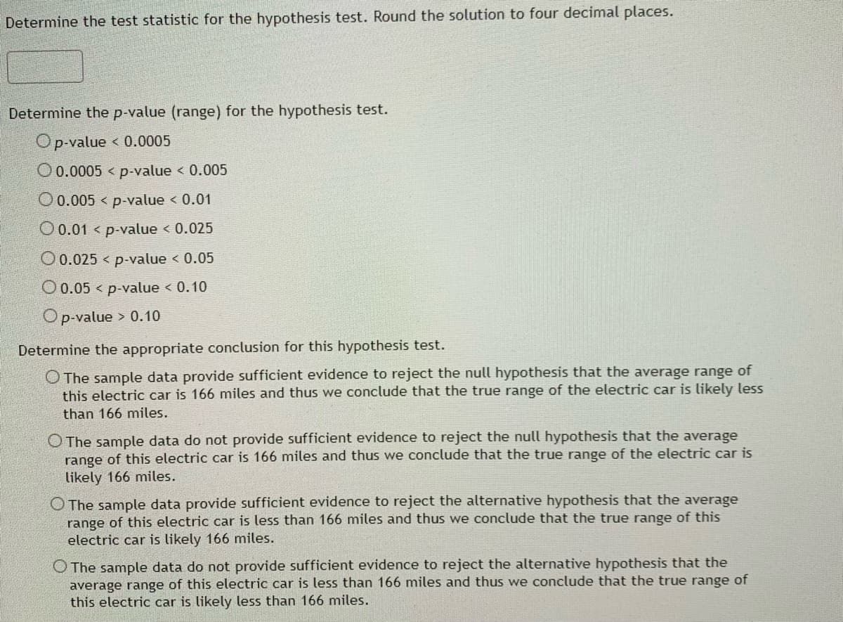 **Hypothesis Testing Example**

**Step 1: Determine the Test Statistic**
- Compute the test statistic for the given hypothesis test. Round the solution to four decimal places.

_(Input box for the test statistic will be provided here)_

**Step 2: Determine the p-value (range) for the hypothesis test**
_(Choose the appropriate range for the p-value from the given options)_

- o p-value < 0.0005
- o 0.0005 < p-value < 0.005
- o 0.005 < p-value < 0.01
- o 0.01 < p-value < 0.025
- o 0.025 < p-value < 0.05
- o 0.05 < p-value < 0.10
- o p-value > 0.10

**Step 3: Determine the Appropriate Conclusion for this Hypothesis Test**
_(Select the conclusion that matches your analysis and p-value)_

- o The sample data provide sufficient evidence to reject the null hypothesis that the average range of this electric car is 166 miles and thus we conclude that the true range of the electric car is likely less than 166 miles.
- o The sample data do not provide sufficient evidence to reject the null hypothesis that the average range of this electric car is 166 miles and thus we conclude that the true range of the electric car is likely 166 miles.
- o The sample data provide sufficient evidence to reject the alternative hypothesis that the average range of this electric car is less than 166 miles and thus we conclude that the true range of this electric car is likely 166 miles.
- o The sample data do not provide sufficient evidence to reject the alternative hypothesis that the average range of this electric car is less than 166 miles and thus we conclude that the true range of this electric car is likely less than 166 miles.

**Explanation of Steps:**

1. **Determine the Test Statistic** - This involves calculating the test statistic based on the sample data and the hypothesis being tested. This value helps in comparing against the critical value to check the validity of the hypothesis.

2. **Determine the p-value Range** - The p-value helps in determining the significance of the results obtained. Based on the calculated test statistic, identify the range in which the p-value falls.

3. **Draw Conclusions** - Based on the p-value and the significance level (typically 0.05