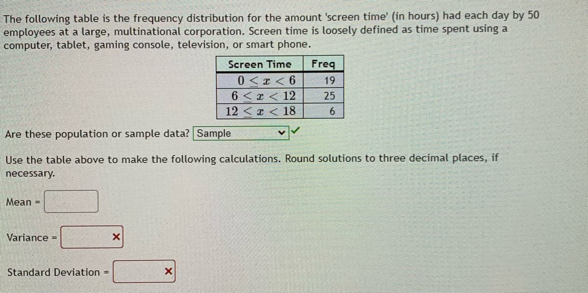 The following table is the frequency distribution for the amount 'screen time' (in hours) had each day by 50
employees at a large, multinational corporation. Screen time is loosely defined as time spent using a
computer, tablet, gaming console, television, or smart phone.
Screen Time
Freq
0 < r < 6
6 <x <12
19
25
12 < x < 18
6.
Are these population or sample data? Sample
Use the table above to make the following calculations. Round solutions to three decimal places, if
necessary.
Mean =
Variance =
Standard Deviation =
